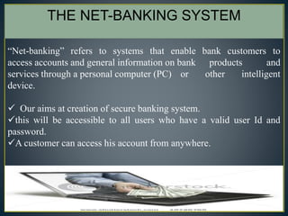 3
“Net-banking” refers to systems that enable bank customers to
access accounts and general information on bank products and
services through a personal computer (PC) or other intelligent
device.
 Our aims at creation of secure banking system.
this will be accessible to all users who have a valid user Id and
password.
A customer can access his account from anywhere.
THE NET-BANKING SYSTEM
 
