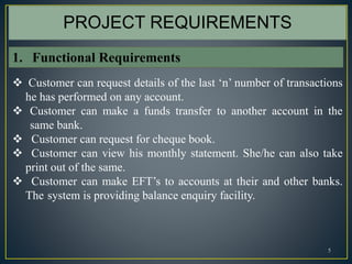 5
 Customer can request details of the last ‘n’ number of transactions
he has performed on any account.
 Customer can make a funds transfer to another account in the
same bank.
 Customer can request for cheque book.
 Customer can view his monthly statement. She/he can also take
print out of the same.
 Customer can make EFT’s to accounts at their and other banks.
The system is providing balance enquiry facility.
PROJECT REQUIREMENTS
1. Functional Requirements
 