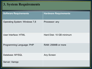 7
Software Requirements Hardware Requirements
Operating System: Windows 7,8 Processor: any
User Interface: HTML Hard Disk: 10 GB minimum
Programming Language: PHP RAM: 256MB or more
Database: MYSQL Any Screen
Server: Xampp
3. System Requirements
 