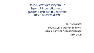 Online Certificate Program In
Export & Import Business :
(Under Niryat Bandhu Scheme)
BASIC INFORMATION
DR. VIJAYA KATTI
PROFESSOR & chairperson (MDPs)
INDIAN INSTITUTE OF FOREIGN TRADE
NEW DELHI
 