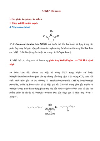ANKEN (Bổ sung)
I. Các phản ứng cộng của anken
1. Cộng axit Bronsted mạnh
d. N-bromsucxinimit
 N -Bromosuccinimide hoặc NBS là một thuốc thử hóa học được sử dụng trong các
phản ứng thay thế gốc, cộng electrophin và phản ứng thế electrophin trong hóa học hữu
cơ . NBS có thể là một nguồn thuận lợi cung cấp Br •
(gốc brom).
 NBS thô cho năng suất tốt hơn trong phản ứng Wohl-Ziegler . → Thế H ở vị trí
allyl
→ Điều kiện tiêu chuẩn cho việc sử dụng NBS trong allylic và/ hoặc
benzylic bromination liên quan đến sự chưng cất dung dịch NBS trong CCl4 khan với
chất khơi mào gốc tự do, thường là azobisisobutyronitrile (AIBN) hoặc benzoyl
peroxide , chiếu xạ, hoặc cả hai để có hiệu quả tốt. Các chất trung gian gốc allylic và
benzylic được hình thành trong phản ứng này bền hơn các gốc cacbon khác và các sản
phẩm chính là allylic và benzylic bromua. Đây còn được gọi là phản ứng Wohl –
Ziegler .
 