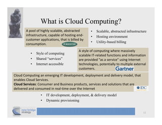 What is Cloud Computing?
       A pool of highly scalable, abstracted        •   Scalable, abstracted infrastructure
       infrastructure, capable of hosting end‐      •   Hosting environment
       customer applications, that is billed by 
           t         li ti      th t i bill d b
                                                    •   Utility-based billing
       consumption.            
                                            A style of computing where massively 
          •   Style of computing
                y          p    g
                                            scalable IT‐related functions and information 
                                               l bl IT l t d f ti           di f      ti
          •   Shared “services”             are provided "as a service" using Internet
          •   Internet accessible           technologies, potentially to multiple external 
                                            customers.
Cloud Computing an emerging IT development, deployment and delivery model, that 
enables Cloud Services. 
Cloud Services: Consumer and Business products, services and solutions that are 
delivered and consumed in real‐time over the Internet
                 •   IT development, deployment, & delivery model
                 •   Dynamic p
                       y      provisioning
                                         g


                                                                                        12
 
