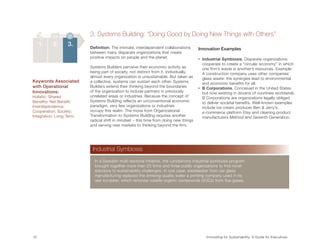 3. Systems Building: “Doing Good by Doing New Things with Others”
      1.   2.      3.     Definition: The intimate, interdependent collaborations      Innovation Examples
                          between many disparate organizations that create
                          positive impacts on people and the planet.                   •   ndustrial Symbiosis. Disparate organizations
                                                                                               I
                                                                                               cooperate to create a “circular economy” in which
                          Systems Builders perceive their economic activity as                 one firm’s waste is another’s resources. Example:
                          being part of society, not distinct from it. Individually,           A construction company uses other companies’
                          almost every organization is unsustainable. But taken as             glass waste: the synergies lead to environmental
Keywords Associated       a collective, systems can sustain each other. Systems                and economic benefits for all.
with Operational          Builders extend their thinking beyond the boundaries         •    B Corporations. Conceived in the United States
Innovations:              of the organization to include partners in previously                but now existing in dozens of countries worldwide,
Holistic; Shared          unrelated areas or industries. Because the concept of                B Corporations are organizations legally obliged
Benefits; Net Benefit;    Systems Building reflects an unconventional economic                 to deliver societal benefits. Well-known examples
Interdependence;          paradigm, very few organizations or industries                       include ice cream producer Ben  Jerry’s,
Cooperation; Society;     occupy this realm. The move from Organizational                      e-commerce platform Etsy and cleaning product
Integration; Long-Term.   Transformation to Systems Building requires another                  manufacturers Method and Seventh Generation.
                          radical shift in mindset – this time from doing new things
                          and serving new markets to thinking beyond the firm.




                           Industrial Symbiosis
                            In a Swedish multi-sectoral initiative, the Landskrona industrial symbiosis program
                            brought together more than 20 firms and three public organizations to find novel
                            solutions to sustainability challenges. In one case, wastewater from car glass
                            manufacturing replaced the drinking-quality water a printing company used in its
                            wet scrubber, which removes volatile organic compounds (VOCs) from flue gases.




10	                                                                                           Innovating for Sustainability: A Guide for Executives
 