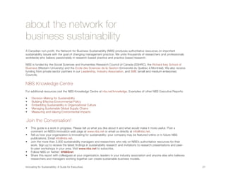 about the network for
business sustainability
A Canadian non-profit, the Network for Business Sustainability (NBS) produces authoritative resources on important
sustainability issues with the goal of changing management practice. We unite thousands of researchers and professionals
worldwide who believe passionately in research-based practice and practice-based research.

NBS is funded by the Social Sciences and Humanities Research Council of Canada (SSHRC), the Richard Ivey School of
Business (Western University) and the École des Sciences de la Gestion (Université du Québec à Montréal). We also receive
funding from private sector partners in our Leadership, Industry Association, and SME (small and medium enterprise)
Councils.


NBS Knowledge Centre
For additional resources visit the NBS Knowledge Centre at nbs.net/knowledge. Examples of other NBS Executive Reports:

•	     D
        ecision-Making for Sustainability
•	     B
        uilding Effective Environmental Policy
•	    E
        mbedding Sustainability in Organizational Culture
•	    Managing Sustainable Global Supply Chains
•	    Measuring and Valuing Environmental Impacts


Join the Conversation!
•	 This guide is a work in progress. Please tell us what you like about it and what would make it more useful. Post a
   comment on NBS’s Innovation web page at www.nbs.net or email us directly at info@nbs.net.
•	 Tell us how your organization is innovating for sustainability: your company may be featured online or in future NBS
   publications. Email info@nbs.net.
•	 Join the more than 3,000 sustainability managers and researchers who rely on NBS’s authoritative resources for their
   work. Sign up to receive the latest findings in sustainability research and invitations to research presentations and peer-
   to-peer workshops in your area. Visit www.nbs.net to subscribe.
•	 Follow NBS on Twitter: @NBSnet
•	  hare this report with colleagues at your organization, leaders in your industry association and anyone else who believes
   S
   researchers and managers working together can create sustainable business models.

Innovating for Sustainability: A Guide for Executives	                                                                           21	
 