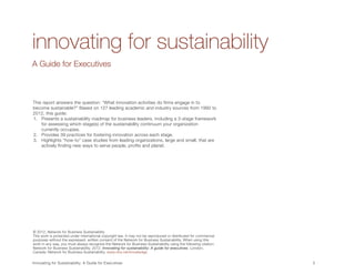 innovating for sustainability
A Guide for Executives



This report answers the question: “What innovation activities do firms engage in to
become sustainable?” Based on 127 leading academic and industry sources from 1992 to
2012, this guide:
1.	 Presents a sustainability roadmap for business leaders, including a 3-stage framework
    for assessing which stage(s) of the sustainability continuum your organization
    currently occupies.
2.	 Provides 39 practices for fostering innovation across each stage.
3.	 Highlights “how-to” case studies from leading organizations, large and small, that are
    actively finding new ways to serve people, profits and planet.




© 2012, Network for Business Sustainability
This work is protected under international copyright law. It may not be reproduced or distributed for commercial
purposes without the expressed, written consent of the Network for Business Sustainability. When using this
work in any way, you must always recognize the Network for Business Sustainability using the following citation:
Network for Business Sustainability. 2012. Innovating for sustainability: A guide for executives. London,
Canada: Network for Business Sustainability. www.nbs.net/knowledge.


Innovating for Sustainability: A Guide for Executives	                                                             3	
 
