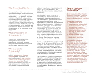 Who Should Read This Report                                                           and social impacts. And they want academic                                                     What is “Business
                                                                                      insights into the mechanisms and best
                                                                                      practices that drive innovation and sustainable
                                                                                                                                                                                     Sustainability”?
This report is for chief innovation officers                                          development.
and chief sustainability officers, for directors                                                                                                                                     Business sustainability refers to
of operations and directors of product                                                Business leaders realize the pursuit of                                                        business models and managerial
development. It is for designers, engineers,                                          sustainability can also drive innovation. As                                                   decisions grounded in financial,
architects and artists, for entrepreneurs                                             management researchers Ram Nidumolu,                                                           environmental and social concerns.
and business leaders. Above all, this report                                          C.K. Prahalad and M.R. Rangaswami observe
is for anyone who sees the potential of                                               in a Harvard Business Review article: “…                                                       Sustainable companies:
innovation to reveal new products, services                                           sustainability is a mother lode of organizational                                              • Create financial value.
and business models that benefit people and                                           and technological innovations that yield both                                                  •  now how their actions affect
                                                                                                                                                                                       K
the environment. It is for the visionaries and                                        bottom-line and top-line returns. Becoming                                                       the environment and actively
frame-breakers who see environmental and                                              environment-friendly lowers costs because                                                        address those impacts.
social initiatives not as cost centres but as                                         companies end up reducing the inputs they                                                      •  are about their employees,
                                                                                                                                                                                       C
opportunities.                                                                        use. In addition, the process generates                                                          customers and communities
                                                                                      additional revenues from better products or                                                      and work to make positive
What is “Innovating for                                                               enables companies to create new businesses.                                                      social change.
                                                                                      In fact, because [growing the top and bottom                                                   • Understand these three
Sustainability”?                                                                      lines] are the goals of corporate innovation,                                                    elements are intimately
                                                                                      we find that smart companies now treat                                                           connected to each other.
Innovating for sustainability involves                                                sustainability as innovation’s new frontier.”
making intentional changes to                                                                                                                                                        Compared to companies
organizational products or processes                                                  It’s a virtuous cycle. Whether you produce a bicycle                                           that focus on short-term profits
that produce environmental and/or social                                              made of 100 per cent post-consumer content that                                                and make decisions based solely
benefits as well as economic value.                                                   biodegrades at the end of its useful life (innovation                                          on the bottom line, sustainable
                                                                                      motivated by sustainable goals) or develop a                                                   companies think long term. They
                                                                                      clean-burning fuel additive in an effort to improve                                            forge strong relationships with
Why Innovate for                                                                      vehicle performance (sustainability motivated by                                               employees and members of the
                                                                                      innovation), the result is the same: financial gain                                            community. They find ways to
Sustainability?                                                                       for your organization and better relationships with                                            reduce the amount of natural
                                                                                      people and the natural environment.                                                            resources they consume and the
In 2011, leaders from 16 Canadian                                                                                                                                                    amount of waste and pollution they
companies asked the Network for                                                       “The combination of innovation, sustainability and                                             produce. As a result, sustainable
Business Sustainability what innovation                                               profitability is powerful,” said Grete Bridgewater,                                            companies survive shocks like
activities would help their organizations                                             Director, Environmental Services for Canadian                                                  global recessions, worker strikes,
become more sustainable.2 These                                                       Pacific. “If research can unlock the potential in                                              executive scandals and boycotts
business leaders believe innovation will                                              our organizations to view our business models                                                  by environmental activists.
help their companies make dramatic                                                    differently and encourage sustainable innovation
improvements to their environmental                                                   in a meaningful way, then we will learn, adapt and
                                                                                      lead change.”

2  etwork for Business Sustainability. 2012. Canadian business sustainability challenges 2012. London, Canada : Network for Business Sustainability. http://nbs.net/knowledge/2012-canadian-business-sustainability-challenges/
  N


4	                                                                                                                                                                 Innovating for Sustainability: A Guide for Executives
 
