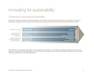 innovating for sustainability
3 Dimensions of Innovating for Sustainability
The research revealed companies pursuing sustainability could map their innovation along three dimensions: (1) whether it focused on
technology or people, (2) the firm’s view of itself in relation to society and (3) the extent to which innovation extends across the firm.




                                                                                                                                    SUSTAINABLE
 Innovation’s Focus           TECHNOLOGY                                                                              PEOPLE




                                                                                                                                     BUSINESS
       Firm’s View of                                                                                              SYSTEMIC
    Itself in Relation        INSULAR                                                                                (part of the
            to Society        (focused on itself)                                                     organizational ecosystem)

   Extent to Which            STAND-ALONE                                                                      INTEGRATED
Innovation Extends            (involves a single-                                                                      (is in the
   Across the Firm            unit/department)                                                              organization’s DNA)




The framework on the following page builds on these dimensions and presents a new model for assessing and planning your company’s
approach to sustainability. Business leaders can use this framework to evaluate current activities at the level of individual products, product




                                                                                                                                    SUSTAINABLE
lines and business units or their entire organization.




                                                                                                                                     BUSINESS
                             1.                              2.                                 3.
                             OPERATIONAL                     ORGANIZATIONAL                     SYSTEMS
           Approach
                             OPTIMIZATION                    TRANSFORMATION                     BUILDING
                             “Eco-Efficiency”                “New Market                        “Societal Change”
                                                             Opportunities”

                                 Compliance, efficiency       Novel products, services          Novel products, services or
                                 • “Doing the same            or business models                business models that are
            Innovation
Innovating for Sustainability: A Guide for Executives	
                                   things better”             • “Doing good by doing            impossible to achieve alone                       5	
           Objective
                                                                new things”                     • “Doing good by doing new
 