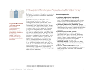 2. Organizational Transformation: “Doing Good by Doing New Things”
   1.        2.        3.
                                      Definition: The creation of disruptive new products                                 Innovation Examples
                                      and services by viewing sustainability as a market
                                      opportunity.                                                                        •    isruptive New Products that Change
                                                                                                                               D
                                                                                                                               Consumption Habits. Example: A camp
                                      Rather than focusing on “doing less harm,”                                               stove that turns any biomass into a hyper-efficient
                                      Organizational Transformers believe their                                                heat source and whose sales subsidize cheaper
                                      organization can benefit financially from “doing                                         models distributed in developing countries.3
Keywords Associated                   good.” They see opportunities to serve new                                          •    isruptive New Products that Benefit People.
                                                                                                                               D
with Operational                      markets with novel, sustainable products, or they                                        Example: CT scanners that are portable, durable and
Innovations:                          are new entrants with business models predicated                                         have minimum functionality – making them affordable
Creative Disruption;                  on creating value by lifting people out of poverty                                       and useful for health care providers in developing
Regeneration;                         or producing renewable energy. Organizational                                            countries.
Contribution; Benefit;                Transformers may focus less on creating products                                    •    eplacing Products with Services.
                                                                                                                               R
Effectiveness; Resilience;            and more on delivering services, which often have                                        Examples: Leasing and maintaining carpets
New Markets;                          a lower environmental impact. They often produce                                         over a prescribed life-time rather than selling them.
People; Opportunity;                  innovations that are both technological and socio-                                       Introducing car- and bike-sharing services in urban
Collaboration; Social                 technical – designed to improve quality of life for                                      centres to reduce pollution caused by individual car
Entrepreneurship; Social              people inside or outside the firm. Transformers                                          ownership while increasing overall mobility.
Innovation.                           are still primarily internally-focused in that they                                 •    eplacing Physical Services with
                                                                                                                               R
                                      see their organization as an independent figure                                          Electronic Services. Example: Reducing paper
                                      in the economy. However, they do work up and                                             consumption by delivering bills electronically rather
                                      down the value chain and collaborate closely with                                        than by mail.
                                      external stakeholders. The move from Operational                                    •    ervices with Social Benefits. Example: A
                                                                                                                               S
                                      Optimization to Organizational Transformation                                            smartphone app that rewards people with coupons
                                      requires a radical shift in mindset from doing things                                    for local merchants when they make charitable
                                      better to doing new things.                                                              donations.4




                                      3 FastCompany Magazine. 2012. The 2012 Innovation by Design Awards. October: 105.
                                      4 FastCompany Magazine. 2012. The 2012 Innovation by Design Awards. October: 108.


Innovating for Sustainability: A Guide for Executives	                                                                                                                         9	
 