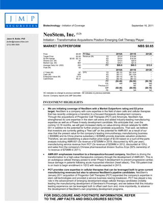 FOR DISCLOSURE AND FOOTNOTE INFORMATION, REFER
TO THE JMP FACTS AND DISCLOSURES SECTION
INVESTMENT HIGHLIGHTS
• We are initiating coverage of NeoStem with a Market Outperform rating and $3 price
target. NeoStem is a company with core expertise in the field of stem cells and cellular therapies
that has recently undergone a transition to a focused therapeutic development company.
Through the acquisitions of Progenitor Cell Therapies (PCT) and Amorcyte, NeoStem has
strengthened its core expertise in the stem cell arena and added industry-leading manufacturing
expertise as well as a Phase II-ready development candidate. We anticipate that, over the
coming 12-18 months, we will gain increased clarity on value-driving clinical catalysts for AMR-
001 in addition to the potential for further product candidate acquisitions. That said, we believe
that investors are currently getting a "free call" on the potential for AMR-001 as a result of our
view that the present value for the company's leading immunotherapy manufacturing business
(~$50MM) and its China pharma subsidiary (~$35MM) provide downside valuation protection.
Therefore, we are establishing a place-marker price target of $3.00 based on a sum-of-the-parts
analysis including AMR-001 (5x revenue of $730MM in 2019, discounted by 40% per year),
manufacturing service revenue from PCT (3x revenue of $25MM in 2012, discounted at 15%),
and sales from the company's Chinese pharmaceutical division Suzhou Erye (50% ownership of
1x revenue of $70MM in 2011).
• AMR-001 emphasizes transition to a therapeutics-focused company. NeoStem is driving the
transformation to a high-value therapeutics company through the development of AMR-001. This is
an autologous cellular therapy poised to enter Phase II development to prevent progressive cardiac
tissue damage in patients following acute myocardial infarction (heart attack). This 150-patient trial
is on track to begin enrollment in 1Q12 with results expected in 2H13.
• PCT provides core expertise in cellular therapies that can be leveraged both to grow current
manufacturing revenues but also to advance NeoStem's pipeline candidates. NeoStem's
January 2011 acquisition of Progenitor Cell Therapies (PCT) expanded the company's expertise in
stem cell technologies and provided a service business nearing breakeven. PCT has played a key
role in the advancement of emerging development-stage cellular therapy candidates (notably
leading the manufacturing development of Dendreon's Provenge), and we believe that this industry-
leading experience can be leveraged both to offset cash burn and, more importantly, to advance
the development of NeoStem's own proprietary development programs.
Biotechnology - Initiation of Coverage September 16, 2011
NeoStem, Inc. (1,3)
Initiation - Transformative Acquisitions Position Emerging Cell Therapy Player
MARKET OUTPERFORM NBS $0.65
Price $0.65 FY Dec 2010A 2011E 2012E
Target Price $3.00 Revenue (M) 1Q $15.8 $19.6A --
52-Wk Range $0.60 - $2.15 2Q $19.4 $18.5A --
Shares Out. (M) 97 3Q $16.5 $20.6 --
Market Cap. (M) $63 4Q $18.1 $21.6 --
Average Daily Vol. (000) 200 FY $69.8 $80.3 $12.0
Float (M) 62
2010A 2011E 2012E
LT Debt (M) $7 EPS 1Q ($0.12) ($0.14)A --
Cash (M) $20 2Q ($0.11) ($0.13)A --
Enterprise Value (M) $114 3Q ($0.13) ($0.12) --
Cash/Share $0.21 4Q ($0.10) ($0.12) --
FY ($0.46) ($0.50) ($0.18)
P/E NM NM NM
Previous FY -- NE NE
CY ($0.46) ($0.50) ($0.18)
PE NA NA NA
NC indicates no change to previous estimate. NE indicates no previous estimate.
Source: Company reports and JMP Securities
Jason N. Butler, PhD
jbutler@jmpsecurities.com
(212) 906-3505
 