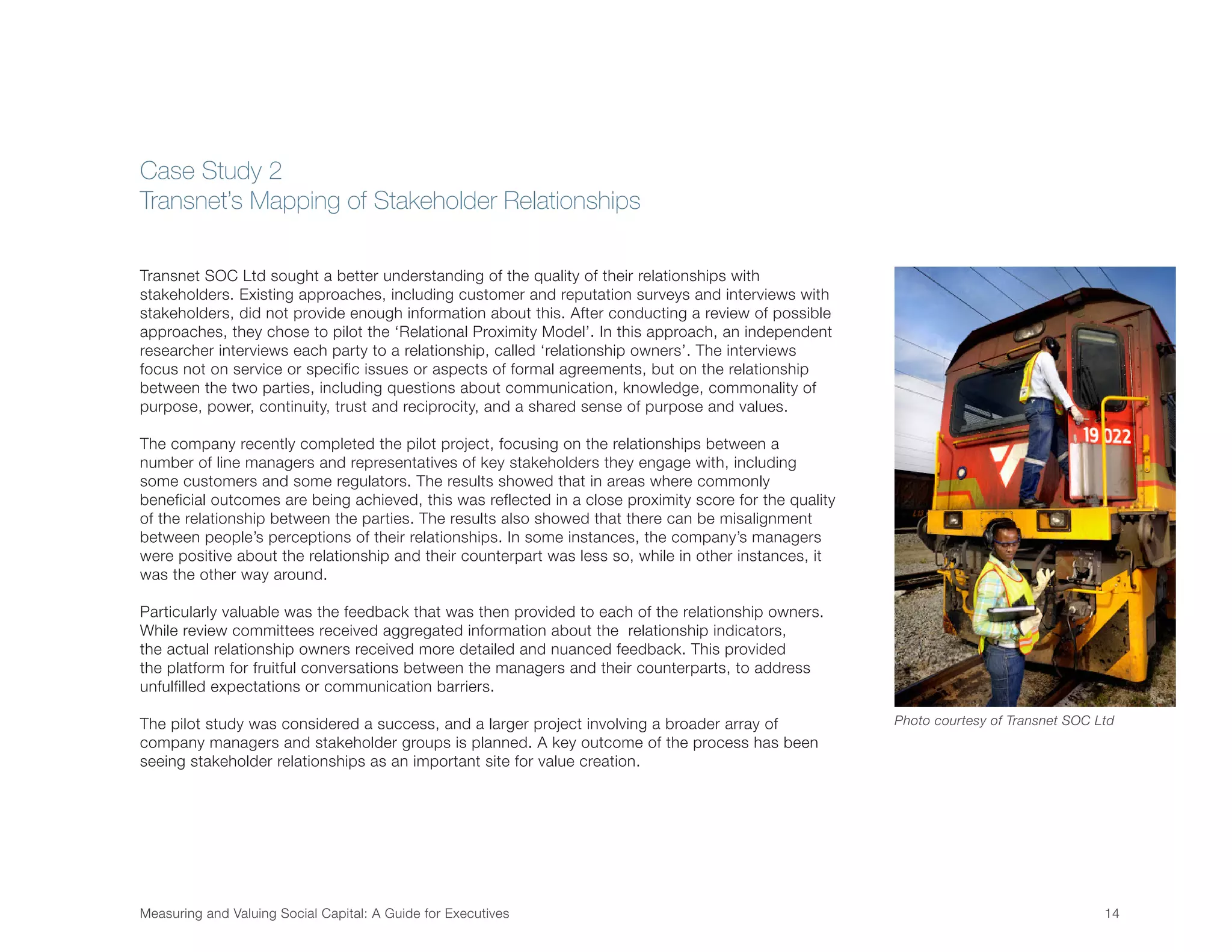Measuring and Valuing Social Capital: A Guide for Executives	 14	
Transnet SOC Ltd sought a better understanding of the quality of their relationships with
stakeholders. Existing approaches, including customer and reputation surveys and interviews with
stakeholders, did not provide enough information about this. After conducting a review of possible
approaches, they chose to pilot the ‘Relational Proximity Model’. In this approach, an independent
researcher interviews each party to a relationship, called ‘relationship owners’. The interviews
focus not on service or specific issues or aspects of formal agreements, but on the relationship
between the two parties, including questions about communication, knowledge, commonality of
purpose, power, continuity, trust and reciprocity, and a shared sense of purpose and values.
The company recently completed the pilot project, focusing on the relationships between a
number of line managers and representatives of key stakeholders they engage with, including
some customers and some regulators. The results showed that in areas where commonly
beneficial outcomes are being achieved, this was reflected in a close proximity score for the quality
of the relationship between the parties. The results also showed that there can be misalignment
between people’s perceptions of their relationships. In some instances, the company’s managers
were positive about the relationship and their counterpart was less so, while in other instances, it
was the other way around.
Particularly valuable was the feedback that was then provided to each of the relationship owners.
While review committees received aggregated information about the relationship indicators,
the actual relationship owners received more detailed and nuanced feedback. This provided
the platform for fruitful conversations between the managers and their counterparts, to address
unfulfilled expectations or communication barriers.
The pilot study was considered a success, and a larger project involving a broader array of
company managers and stakeholder groups is planned. A key outcome of the process has been
seeing stakeholder relationships as an important site for value creation.
Case Study 2
Transnet’s Mapping of Stakeholder Relationships
Photo courtesy of Transnet SOC Ltd
 