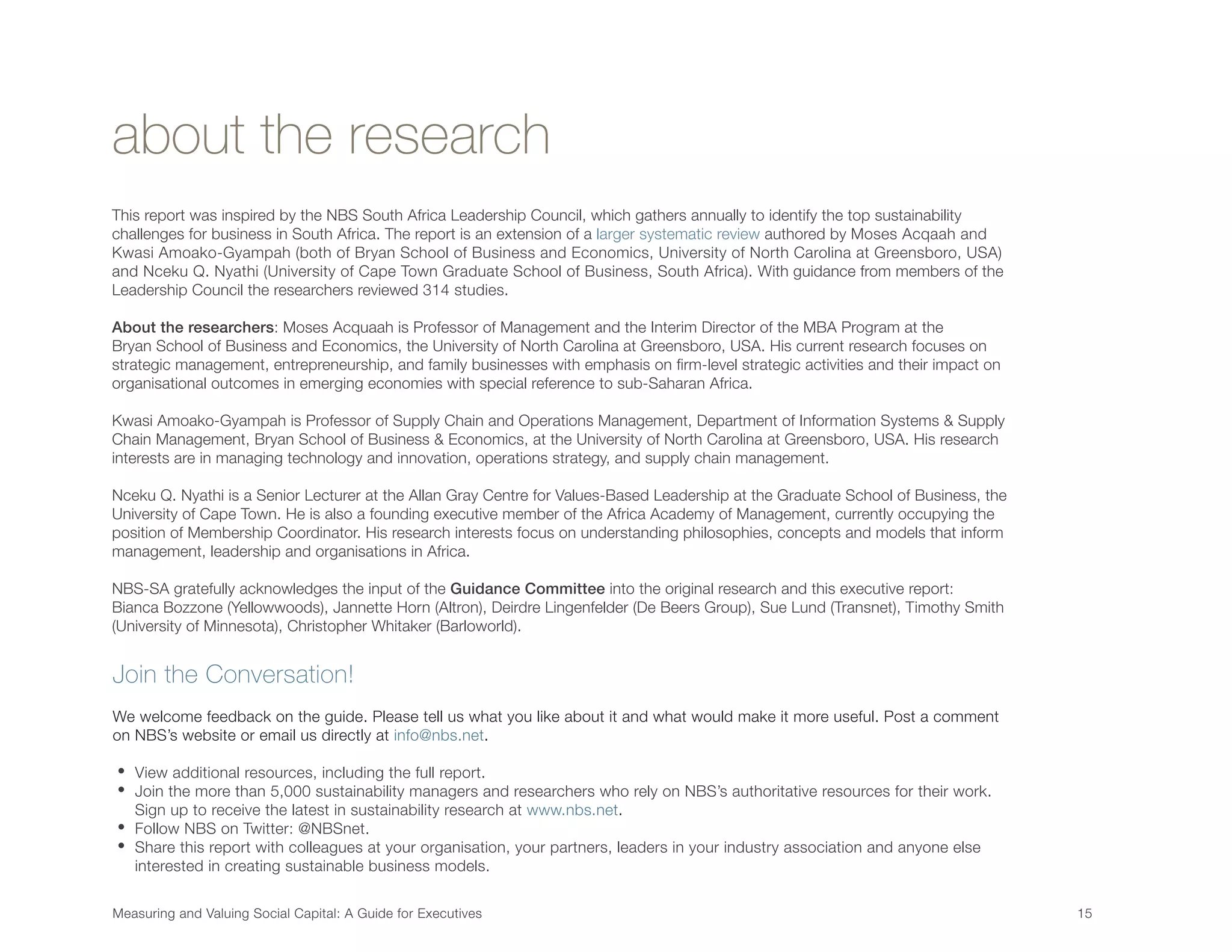 about the research
This report was inspired by the NBS South Africa Leadership Council, which gathers annually to identify the top sustainability
challenges for business in South Africa. The report is an extension of a larger systematic review authored by Moses Acqaah and
Kwasi Amoako-Gyampah (both of Bryan School of Business and Economics, University of North Carolina at Greensboro, USA)
and Nceku Q. Nyathi (University of Cape Town Graduate School of Business, South Africa). With guidance from members of the
Leadership Council the researchers reviewed 314 studies.
About the researchers: Moses Acquaah is Professor of Management and the Interim Director of the MBA Program at the
Bryan School of Business and Economics, the University of North Carolina at Greensboro, USA. His current research focuses on
strategic management, entrepreneurship, and family businesses with emphasis on firm-level strategic activities and their impact on
organisational outcomes in emerging economies with special reference to sub-Saharan Africa.
Kwasi Amoako-Gyampah is Professor of Supply Chain and Operations Management, Department of Information Systems & Supply
Chain Management, Bryan School of Business & Economics, at the University of North Carolina at Greensboro, USA. His research
interests are in managing technology and innovation, operations strategy, and supply chain management.
Nceku Q. Nyathi is a Senior Lecturer at the Allan Gray Centre for Values-Based Leadership at the Graduate School of Business, the
University of Cape Town. He is also a founding executive member of the Africa Academy of Management, currently occupying the
position of Membership Coordinator. His research interests focus on understanding philosophies, concepts and models that inform
management, leadership and organisations in Africa.
NBS-SA gratefully acknowledges the input of the Guidance Committee into the original research and this executive report:
Bianca Bozzone (Yellowwoods), Jannette Horn (Altron), Deirdre Lingenfelder (De Beers Group), Sue Lund (Transnet), Timothy Smith
(University of Minnesota), Christopher Whitaker (Barloworld).
Measuring and Valuing Social Capital: A Guide for Executives	 15	
Join the Conversation!
We welcome feedback on the guide. Please tell us what you like about it and what would make it more useful. Post a comment
on NBS’s website or email us directly at info@nbs.net.
• View additional resources, including the full report.
• Join the more than 5,000 sustainability managers and researchers who rely on NBS’s authoritative resources for their work.
Sign up to receive the latest in sustainability research at www.nbs.net.
• Follow NBS on Twitter: @NBSnet.
• Share this report with colleagues at your organisation, your partners, leaders in your industry association and anyone else
interested in creating sustainable business models.
 