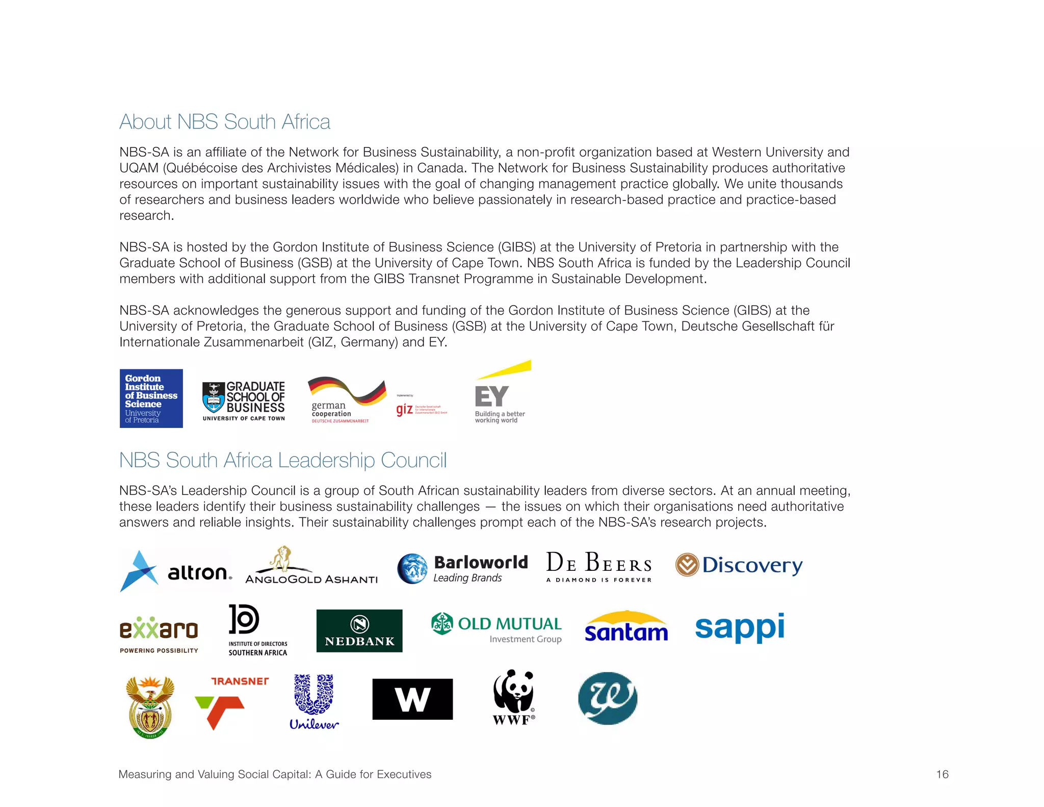 Measuring and Valuing Social Capital: A Guide for Executives	 16	
About NBS South Africa
NBS-SA is an affiliate of the Network for Business Sustainability, a non-profit organization based at Western University and
UQAM (Québécoise des Archivistes Médicales) in Canada. The Network for Business Sustainability produces authoritative
resources on important sustainability issues with the goal of changing management practice globally. We unite thousands
of researchers and business leaders worldwide who believe passionately in research-based practice and practice-based
research.
NBS-SA is hosted by the Gordon Institute of Business Science (GIBS) at the University of Pretoria in partnership with the
Graduate School of Business (GSB) at the University of Cape Town. NBS South Africa is funded by the Leadership Council
members with additional support from the GIBS Transnet Programme in Sustainable Development.
NBS-SA acknowledges the generous support and funding of the Gordon Institute of Business Science (GIBS) at the
University of Pretoria, the Graduate School of Business (GSB) at the University of Cape Town, Deutsche Gesellschaft für
Internationale Zusammenarbeit (GIZ, Germany) and EY.
NBS South Africa Leadership Council
NBS-SA’s Leadership Council is a group of South African sustainability leaders from diverse sectors. At an annual meeting,
these leaders identify their business sustainability challenges — the issues on which their organisations need authoritative
answers and reliable insights. Their sustainability challenges prompt each of the NBS-SA’s research projects.
 