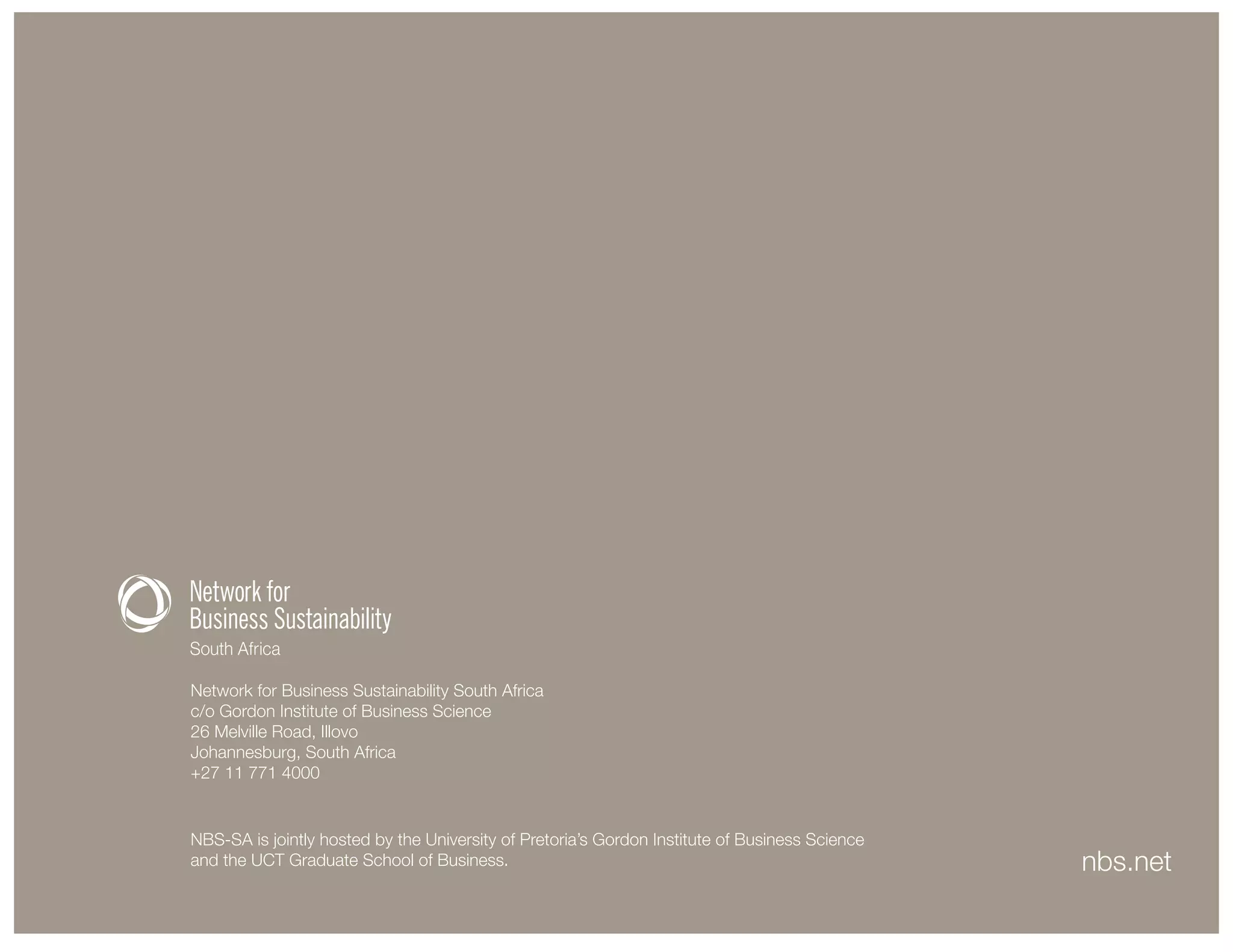 Network for Business Sustainability South Africa
c/o Gordon Institute of Business Science
26 Melville Road, Illovo
Johannesburg, South Africa
+27 11 771 4000
nbs.net
CMYK 0-7-17-43
100% K
Reverse
50% K
NBS-SA is jointly hosted by the University of Pretoria’s Gordon Institute of Business Science
and the UCT Graduate School of Business.
 