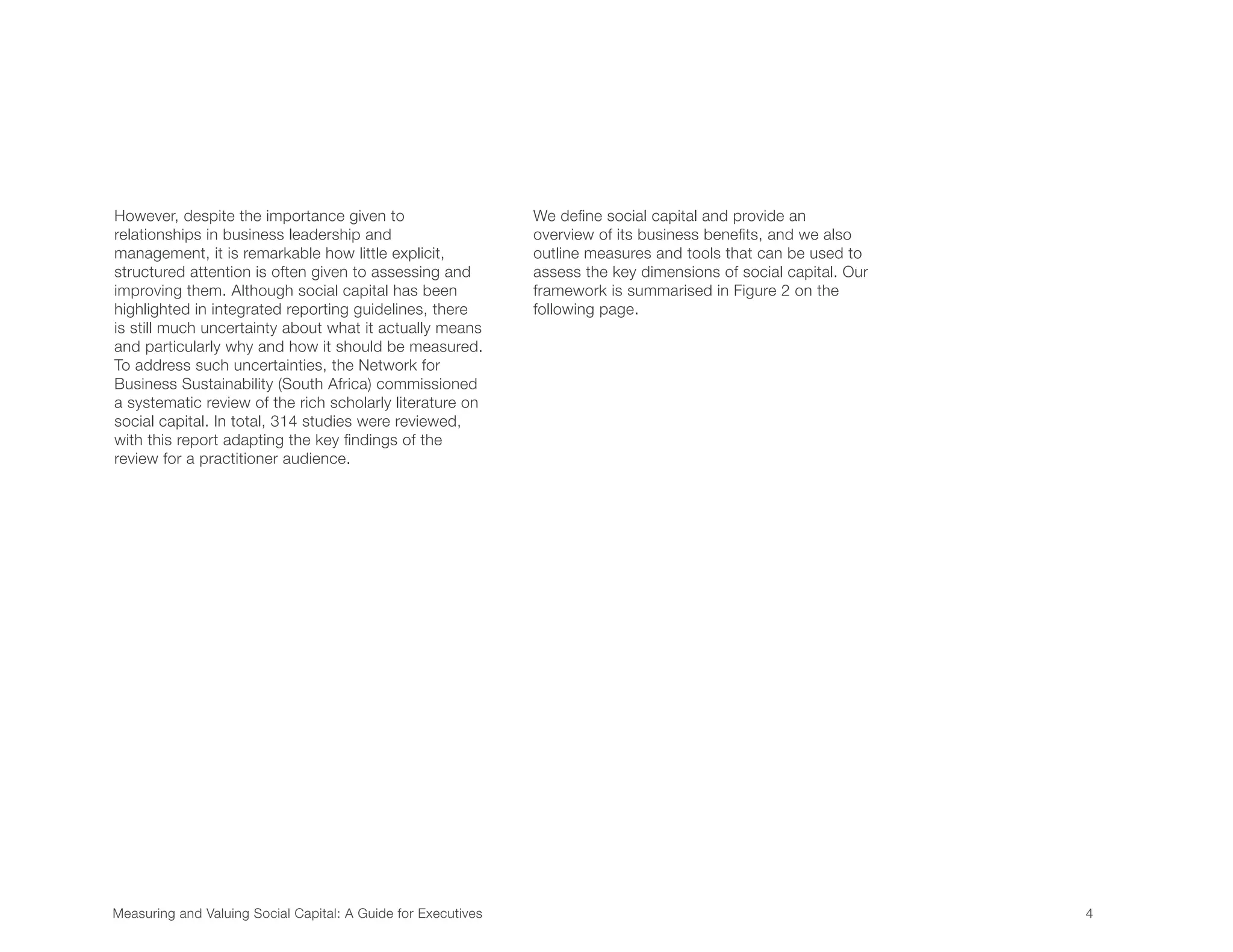 Measuring and Valuing Social Capital: A Guide for Executives	 4	
However, despite the importance given to
relationships in business leadership and
management, it is remarkable how little explicit,
structured attention is often given to assessing and
improving them. Although social capital has been
highlighted in integrated reporting guidelines, there
is still much uncertainty about what it actually means
and particularly why and how it should be measured.
To address such uncertainties, the Network for
Business Sustainability (South Africa) commissioned
a systematic review of the rich scholarly literature on
social capital. In total, 314 studies were reviewed,
with this report adapting the key findings of the
review for a practitioner audience.
We define social capital and provide an
overview of its business benefits, and we also
outline measures and tools that can be used to
assess the key dimensions of social capital. Our
framework is summarised in Figure 2 on the
following page.
 