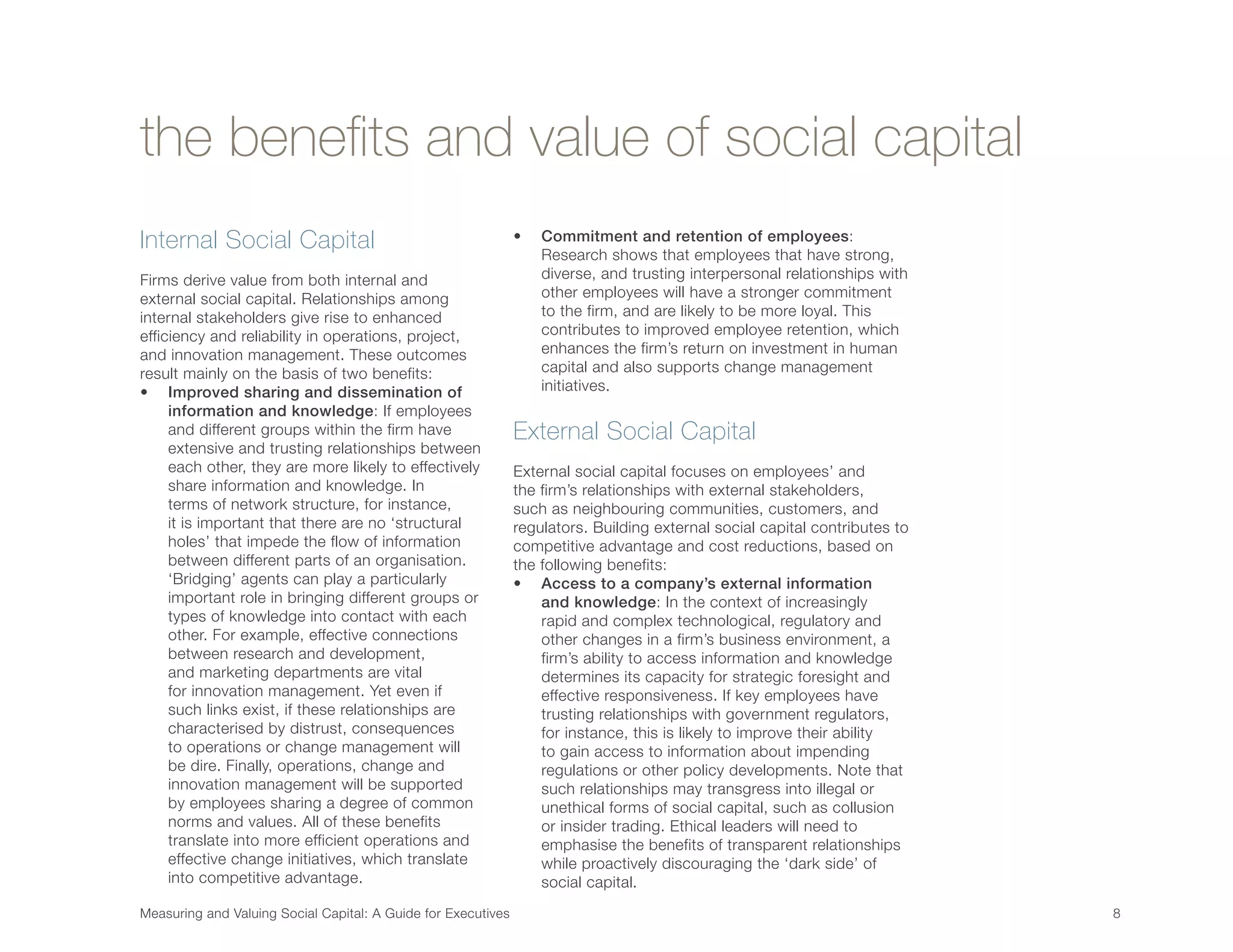 Measuring and Valuing Social Capital: A Guide for Executives	 8	
the benefits and value of social capital
Internal Social Capital
Firms derive value from both internal and
external social capital. Relationships among
internal stakeholders give rise to enhanced
efficiency and reliability in operations, project,
and innovation management. These outcomes
result mainly on the basis of two benefits:
•	 Improved sharing and dissemination of
information and knowledge: If employees
and different groups within the firm have
extensive and trusting relationships between
each other, they are more likely to effectively
share information and knowledge. In
terms of network structure, for instance,
it is important that there are no ‘structural
holes’ that impede the flow of information
between different parts of an organisation.
‘Bridging’ agents can play a particularly
important role in bringing different groups or
types of knowledge into contact with each
other. For example, effective connections
between research and development,
and marketing departments are vital
for innovation management. Yet even if
such links exist, if these relationships are
characterised by distrust, consequences
to operations or change management will
be dire. Finally, operations, change and
innovation management will be supported
by employees sharing a degree of common
norms and values. All of these benefits
translate into more efficient operations and
effective change initiatives, which translate
into competitive advantage.
•	 Commitment and retention of employees:
Research shows that employees that have strong,
diverse, and trusting interpersonal relationships with
other employees will have a stronger commitment
to the firm, and are likely to be more loyal. This
contributes to improved employee retention, which
enhances the firm’s return on investment in human
capital and also supports change management
initiatives.
External Social Capital
External social capital focuses on employees’ and
the firm’s relationships with external stakeholders,
such as neighbouring communities, customers, and
regulators. Building external social capital contributes to
competitive advantage and cost reductions, based on
the following benefits:
•	 Access to a company’s external information
and knowledge: In the context of increasingly
rapid and complex technological, regulatory and
other changes in a firm’s business environment, a
firm’s ability to access information and knowledge
determines its capacity for strategic foresight and
effective responsiveness. If key employees have
trusting relationships with government regulators,
for instance, this is likely to improve their ability
to gain access to information about impending
regulations or other policy developments. Note that
such relationships may transgress into illegal or
unethical forms of social capital, such as collusion
or insider trading. Ethical leaders will need to
emphasise the benefits of transparent relationships
while proactively discouraging the ‘dark side’ of
social capital.
 