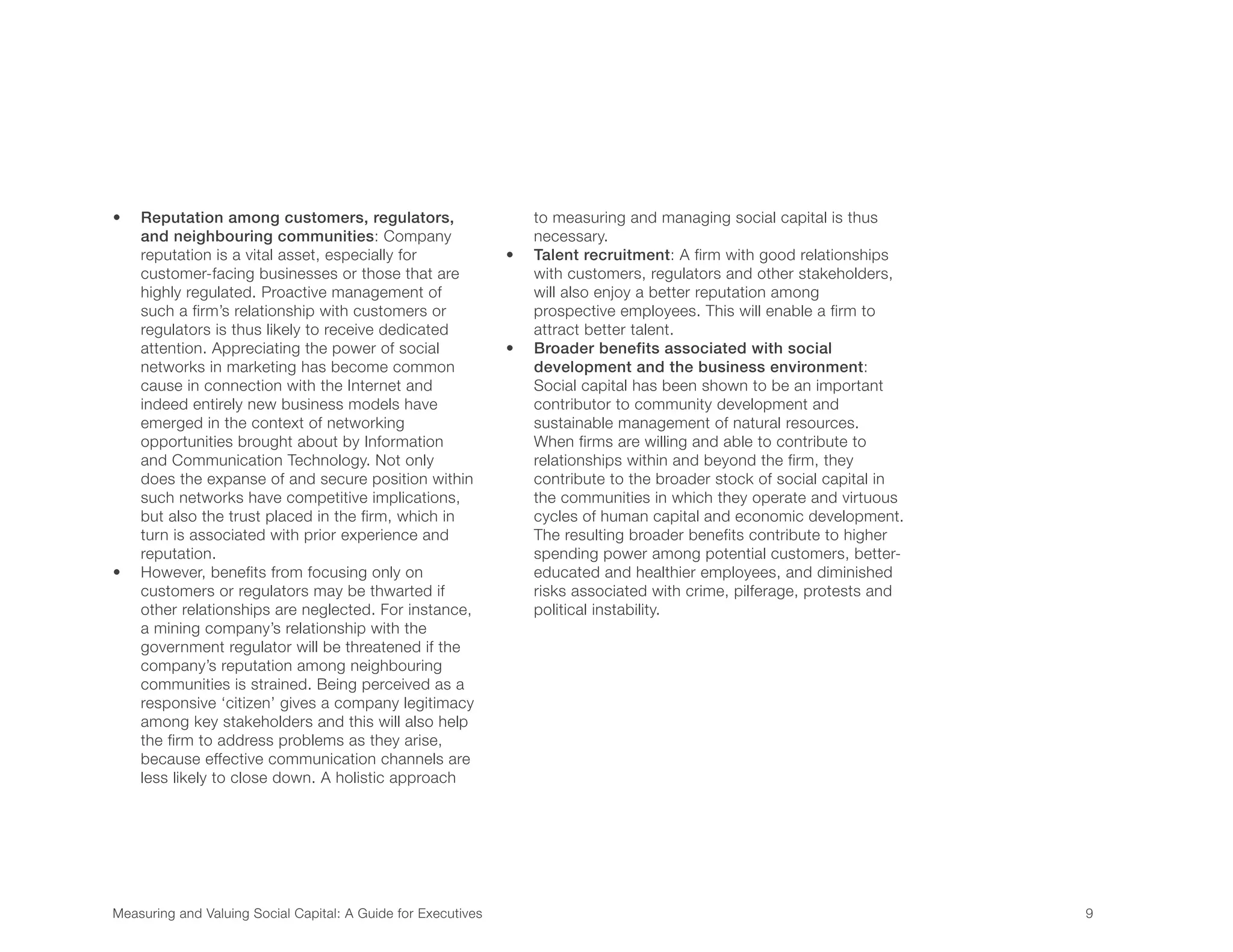 Measuring and Valuing Social Capital: A Guide for Executives	 9	
•	 Reputation among customers, regulators,
and neighbouring communities: Company
reputation is a vital asset, especially for
customer-facing businesses or those that are
highly regulated. Proactive management of
such a firm’s relationship with customers or
regulators is thus likely to receive dedicated
attention. Appreciating the power of social
networks in marketing has become common
cause in connection with the Internet and
indeed entirely new business models have
emerged in the context of networking
opportunities brought about by Information
and Communication Technology. Not only
does the expanse of and secure position within
such networks have competitive implications,
but also the trust placed in the firm, which in
turn is associated with prior experience and
reputation.
•	 However, benefits from focusing only on
customers or regulators may be thwarted if
other relationships are neglected. For instance,
a mining company’s relationship with the
government regulator will be threatened if the
company’s reputation among neighbouring
communities is strained. Being perceived as a
responsive ‘citizen’ gives a company legitimacy
among key stakeholders and this will also help
the firm to address problems as they arise,
because effective communication channels are
less likely to close down. A holistic approach
to measuring and managing social capital is thus
necessary.
•	 Talent recruitment: A firm with good relationships
with customers, regulators and other stakeholders,
will also enjoy a better reputation among
prospective employees. This will enable a firm to
attract better talent.
•	 Broader benefits associated with social
development and the business environment:
Social capital has been shown to be an important
contributor to community development and
sustainable management of natural resources.
When firms are willing and able to contribute to
relationships within and beyond the firm, they
contribute to the broader stock of social capital in
the communities in which they operate and virtuous
cycles of human capital and economic development.
The resulting broader benefits contribute to higher
spending power among potential customers, better-
educated and healthier employees, and diminished
risks associated with crime, pilferage, protests and
political instability.
 