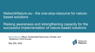 NetworkNature.eu - the one-stop-resource for nature-
based solutions
Raising awareness and strengthening capacity for the
successful implementation of nature-based solutions
●Anna Bruen, Officer, Sustainable Resources, Climate, and
Resilience, ICLEI Europe
May 24th, 2022
 