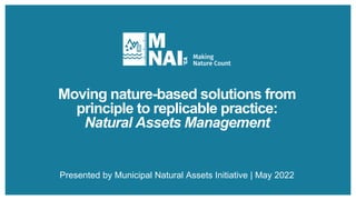 Moving nature-based solutions from
principle to replicable practice:
Natural Assets Management
Presented by Municipal Natural Assets Initiative | May 2022
 