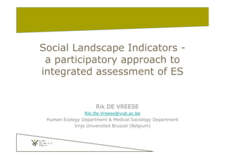 Social Landscape Indicators -
a participatory approach to
integrated assessment of ES
Rik DE VREESE
Rik.De.Vreese@vub.ac.be
Human Ecology Department & Medical Sociology Department
Vrije Universiteit Brussel (Belgium)
 