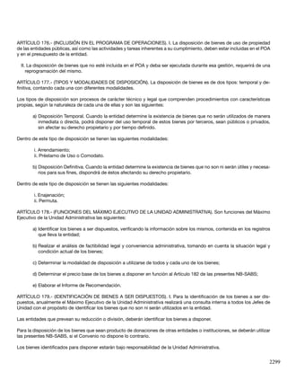 2299
ARTÍCULO 176.- (INCLUSIÓN EN EL PROGRAMA DE OPERACIONES). I. La disposición de bienes de uso de propiedad
de las entidades públicas, así como las actividades y tareas inherentes a su cumplimiento, deben estar incluidas en el POA
y en el presupuesto de la entidad.
II. La disposición de bienes que no esté incluida en el POA y deba ser ejecutada durante esa gestión, requerirá de una
reprogramación del mismo.
ARTÍCULO 177.- (TIPOS Y MODALIDADES DE DISPOSICIÓN). La disposición de bienes es de dos tipos: temporal y de-
finitiva, contando cada una con diferentes modalidades.
Los tipos de disposición son procesos de carácter técnico y legal que comprenden procedimientos con características
propias, según la naturaleza de cada una de ellas y son las siguientes:
a) Disposición Temporal. Cuando la entidad determine la existencia de bienes que no serán utilizados de manera
inmediata o directa, podrá disponer del uso temporal de estos bienes por terceros, sean públicos o privados,
sin afectar su derecho propietario y por tiempo definido.
Dentro de este tipo de disposición se tienen las siguientes modalidades:
i. Arrendamiento;
ii. Préstamo de Uso o Comodato.
b) Disposición Definitiva. Cuando la entidad determine la existencia de bienes que no son ni serán útiles y necesa-
rios para sus fines, dispondrá de éstos afectando su derecho propietario.
Dentro de este tipo de disposición se tienen las siguientes modalidades:
i. Enajenación;
ii. Permuta.
ARTÍCULO 178.- (FUNCIONES DEL MÁXIMO EJECUTIVO DE LA UNIDAD ADMINISTRATIVA). Son funciones del Máximo
Ejecutivo de la Unidad Administrativa las siguientes:
a) Identificar los bienes a ser dispuestos, verificando la información sobre los mismos, contenida en los registros
que lleva la entidad;
b) Realizar el análisis de factibilidad legal y conveniencia administrativa, tomando en cuenta la situación legal y
condición actual de los bienes;
c) Determinar la modalidad de disposición a utilizarse de todos y cada uno de los bienes;
d) Determinar el precio base de los bienes a disponer en función al Artículo 182 de las presentes NB-SABS;
e) Elaborar el Informe de Recomendación.
ARTÍCULO 179.- (IDENTIFICACIÓN DE BIENES A SER DISPUESTOS). I. Para la identificación de los bienes a ser dis-
puestos, anualmente el Máximo Ejecutivo de la Unidad Administrativa realizará una consulta interna a todos los Jefes de
Unidad con el propósito de identificar los bienes que no son ni serán utilizados en la entidad.
Las entidades que prevean su reducción o división, deberán identificar los bienes a disponer.
Para la disposición de los bienes que sean producto de donaciones de otras entidades o instituciones, se deberán utilizar
las presentes NB-SABS, si el Convenio no dispone lo contrario.
Los bienes identificados para disponer estarán bajo responsabilidad de la Unidad Administrativa.
 