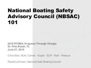 National Boating Safety
Advisory Council (NBSAC)
101
2016 PFDMA: Progress Through Change
St. Pete Beach, FL
June 27, 2016
Chris Stec, ACA | Canoe - Kayak - SUP - Raft – Rescue
Rachel Johnson, National Safe Boating Council
 