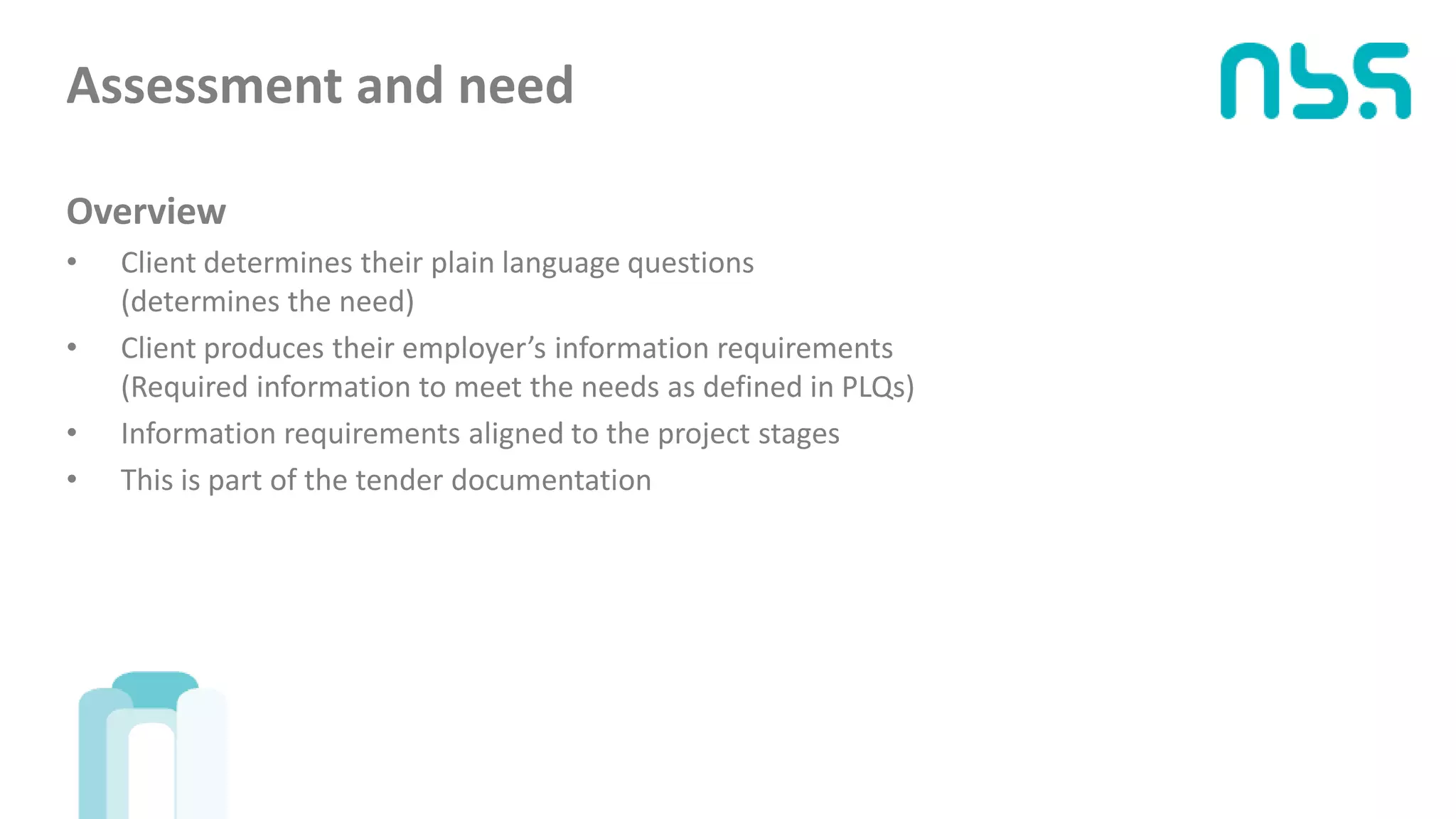 Assessment and need
Overview
• Client determines their plain language questions
(determines the need)
• Client produces their employer’s information requirements
(Required information to meet the needs as defined in PLQs)
• Information requirements aligned to the project stages
• This is part of the tender documentation
 