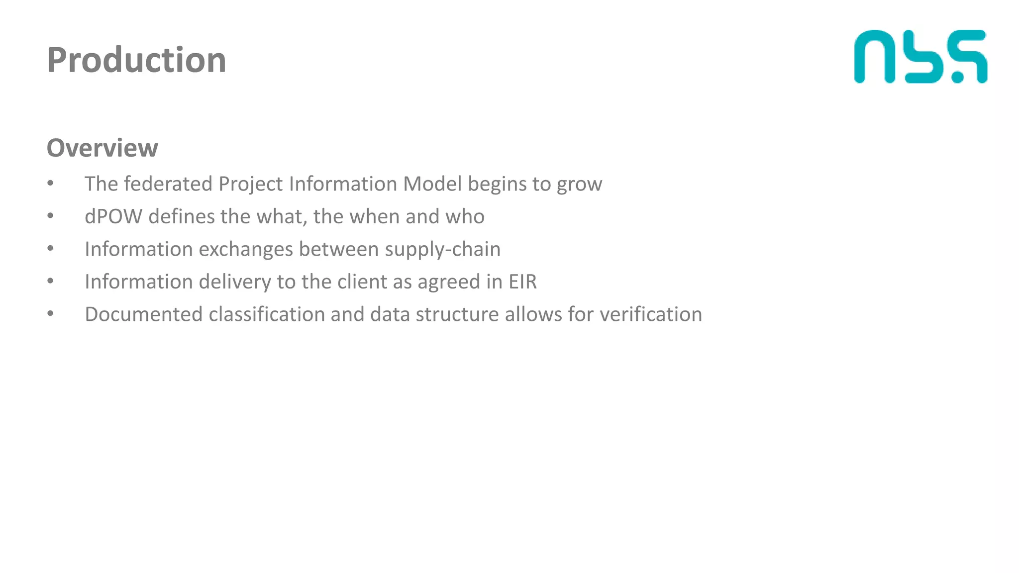 Production
Overview
• The federated Project Information Model begins to grow
• dPOW defines the what, the when and who
• Information exchanges between supply-chain
• Information delivery to the client as agreed in EIR
• Documented classification and data structure allows for verification
 