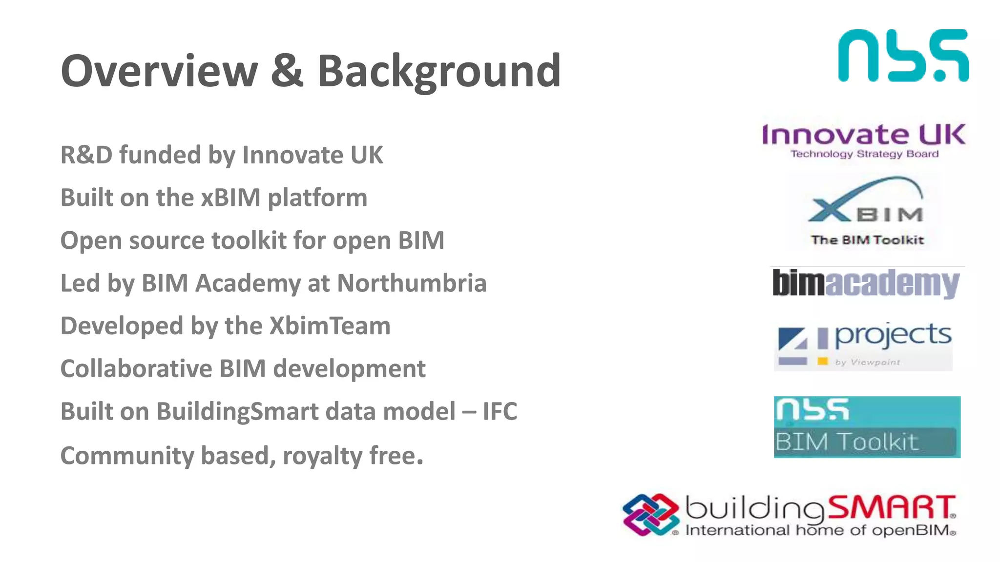 Overview & Background
R&D funded by Innovate UK
Built on the xBIM platform
Open source toolkit for open BIM
Led by BIM Academy at Northumbria
Developed by the XbimTeam
Collaborative BIM development
Built on BuildingSmart data model – IFC
Community based, royalty free.
 