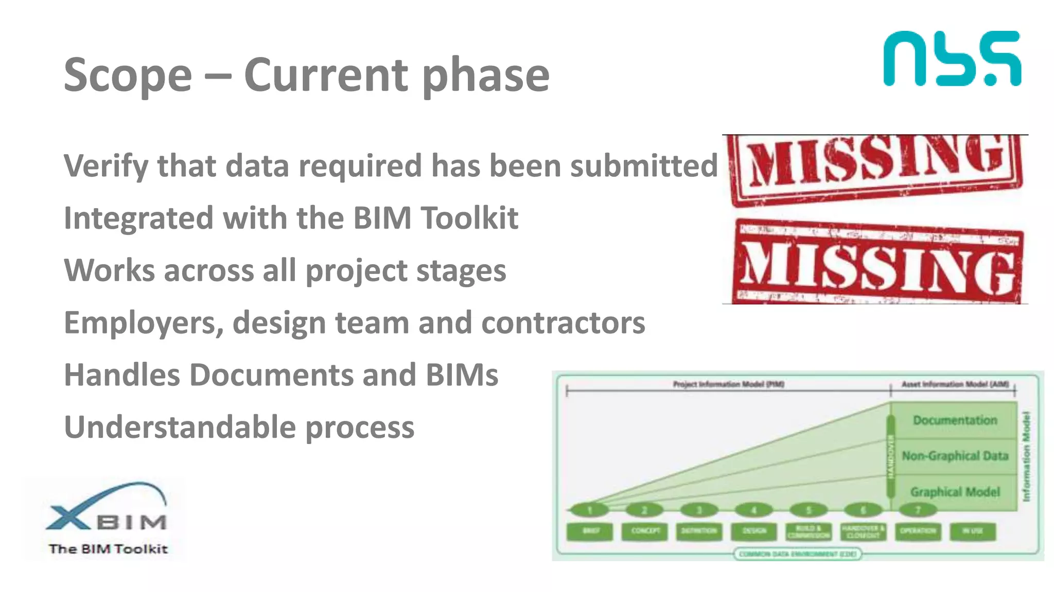 Scope – Current phase
Verify that data required has been submitted
Integrated with the BIM Toolkit
Works across all project stages
Employers, design team and contractors
Handles Documents and BIMs
Understandable process
 