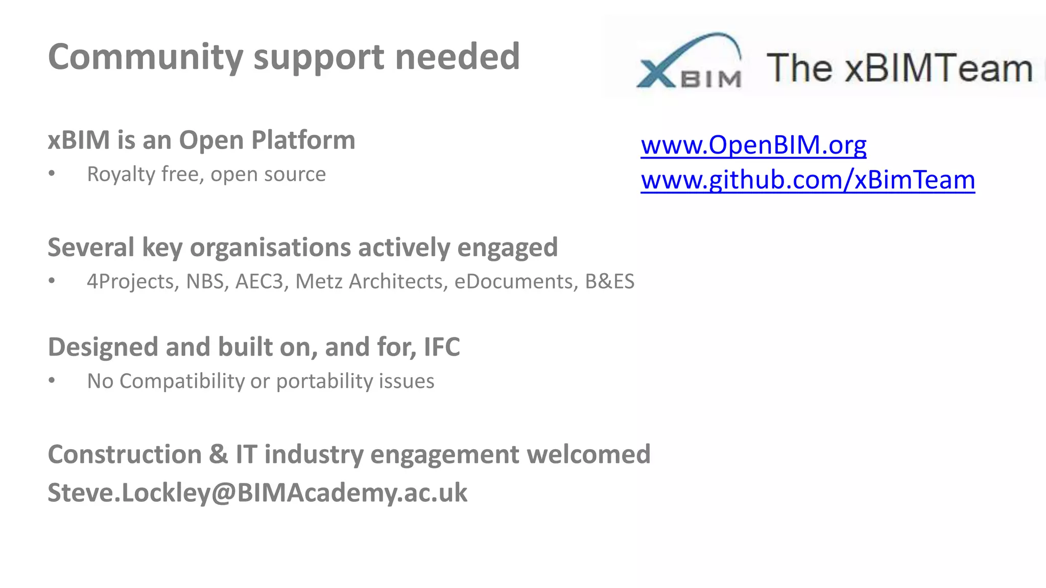 Community support needed
xBIM is an Open Platform
• Royalty free, open source
Several key organisations actively engaged
• 4Projects, NBS, AEC3, Metz Architects, eDocuments, B&ES
Designed and built on, and for, IFC
• No Compatibility or portability issues
Construction & IT industry engagement welcomed
Steve.Lockley@BIMAcademy.ac.uk
www.OpenBIM.org
www.github.com/xBimTeam
 