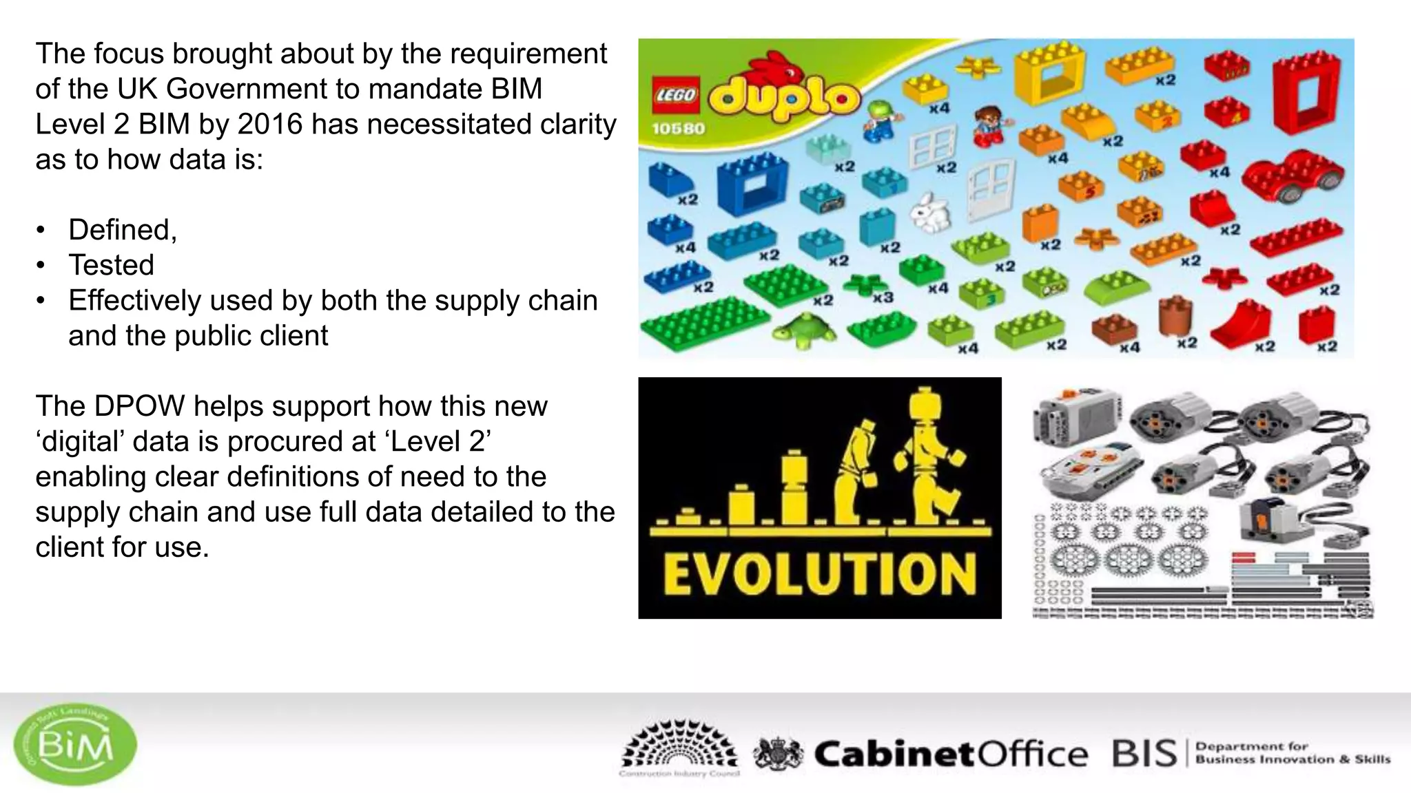 The focus brought about by the requirement
of the UK Government to mandate BIM
Level 2 BIM by 2016 has necessitated clarity
as to how data is:
• Defined,
• Tested
• Effectively used by both the supply chain
and the public client
The DPOW helps support how this new
‘digital’ data is procured at ‘Level 2’
enabling clear definitions of need to the
supply chain and use full data detailed to the
client for use.
 