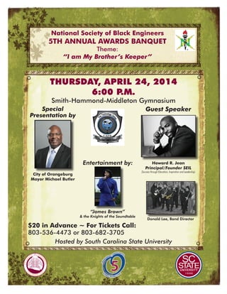 National Society of Black Engineers
5th Annual Awards Banquet
Theme:
“I am My Brother’s Keeper”
$20 in Advance ~ For Tickets Call:
803-536-4473 or 803-682-3705
Howard R. Jean
Principal/Founder SEIL
(Success through Education, Inspiration and Leadership)
Guest Speaker
Thursday, April 24, 2014
6:00 P.M.
Smith-Hammond-Middleton Gymnasium
Special
Presentation by
City of Orangeburg
Mayor Michael Butler
“James Brown”
& the Knights of the Soundtable
Entertainment by:
Donald Lee, Band Director
Hosted by South Carolina State University
 