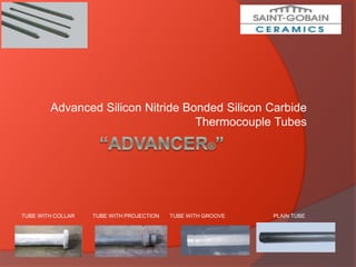 Advanced Silicon Nitride Bonded Silicon Carbide
Thermocouple Tubes
TUBE WITH COLLAR TUBE WITH PROJECTION TUBE WITH GROOVE PLAIN TUBE
 