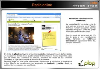 Radio online Plop.fm es una radio online interactiva. La musicalización es similar a la de una radio de aire pero con el “ajuste fino” que realizan los oyentes con las opciones “me gusta” y “no me gusta” mientras suenan las canciones. Plop.fm puede ser escuchada en PCs (en la  web  o con reproductores MP3), también en  teléfonos celulares  con capacidades WiFi o 3G, también en iPhone. En el site de  plop.fm  el oyente encuentra novedades relativas al mundo de la música y un buscador de temas donde puede conocer la biblioteca de música disponible, votar por los temas  para aumentar su rotación , encontrar las letras de sus canciones favoritas y el lugar para comprar el álbum que la contiene. También posee un chat para intercambiar comentarios y maximizar la experiencia online. Plop.fm se complementa con presencia en  facebook  y  twitter  donde se publican las novedades a los seguidores. 