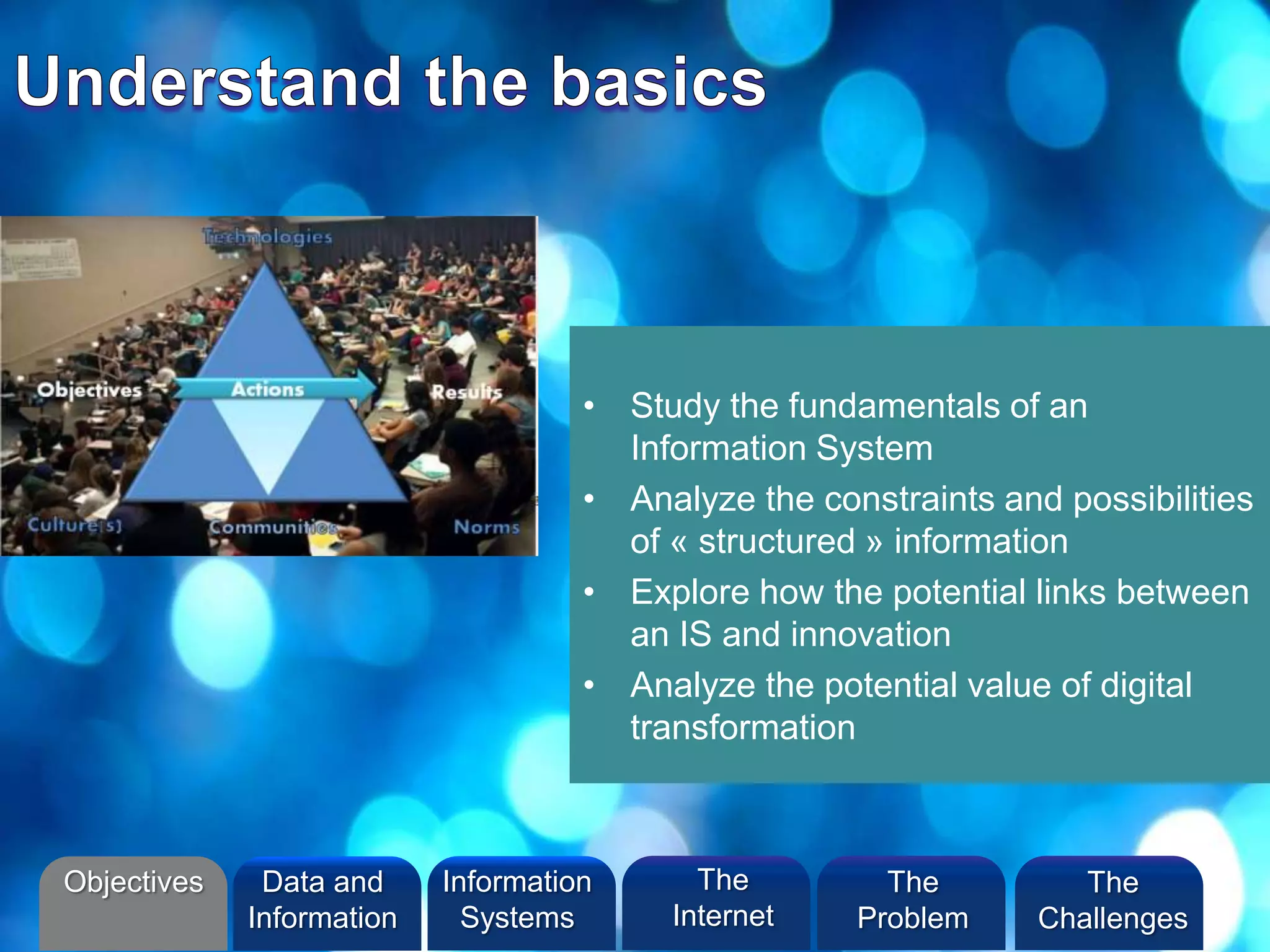 • Study the fundamentals of an
Information System
• Analyze the constraints and possibilities
of « structured » information
• Explore how the potential links between
an IS and innovation
• Analyze the potential value of digital
transformation
Objectives Information
Systems
The
Internet
Data and
Information
The
Problem
The
Challenges
 