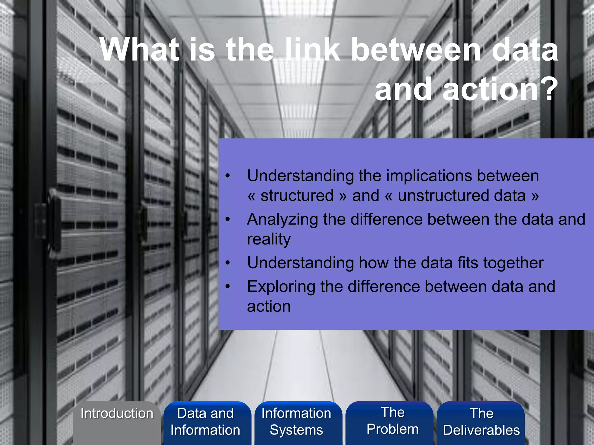 What is the link between data
and action?
• Understanding the implications between
« structured » and « unstructured data »
• Analyzing the difference between the data and
reality
• Understanding how the data fits together
• Exploring the difference between data and
action
Introduction Information
Systems
The
Problem
Data and
Information
The
Deliverables
 