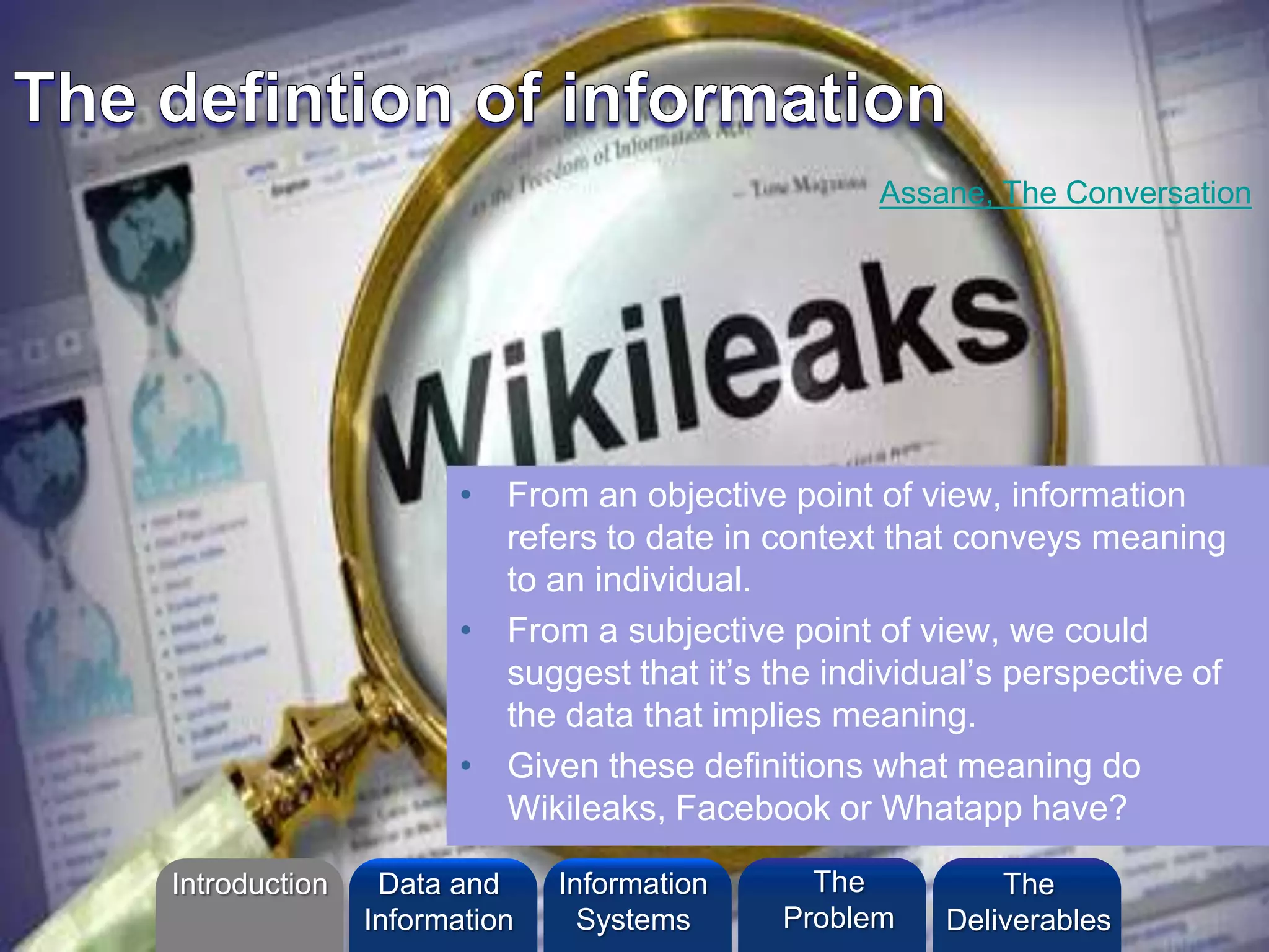©2013 L. SCHLENKER
• From an objective point of view, information
refers to date in context that conveys meaning
to an individual.
• From a subjective point of view, we could
suggest that it’s the individual’s perspective of
the data that implies meaning.
• Given these definitions what meaning do
Wikileaks, Facebook or Whatapp have?
Assane, The Conversation
Introduction Information
Systems
The
Problem
Data and
Information
The
Deliverables
 