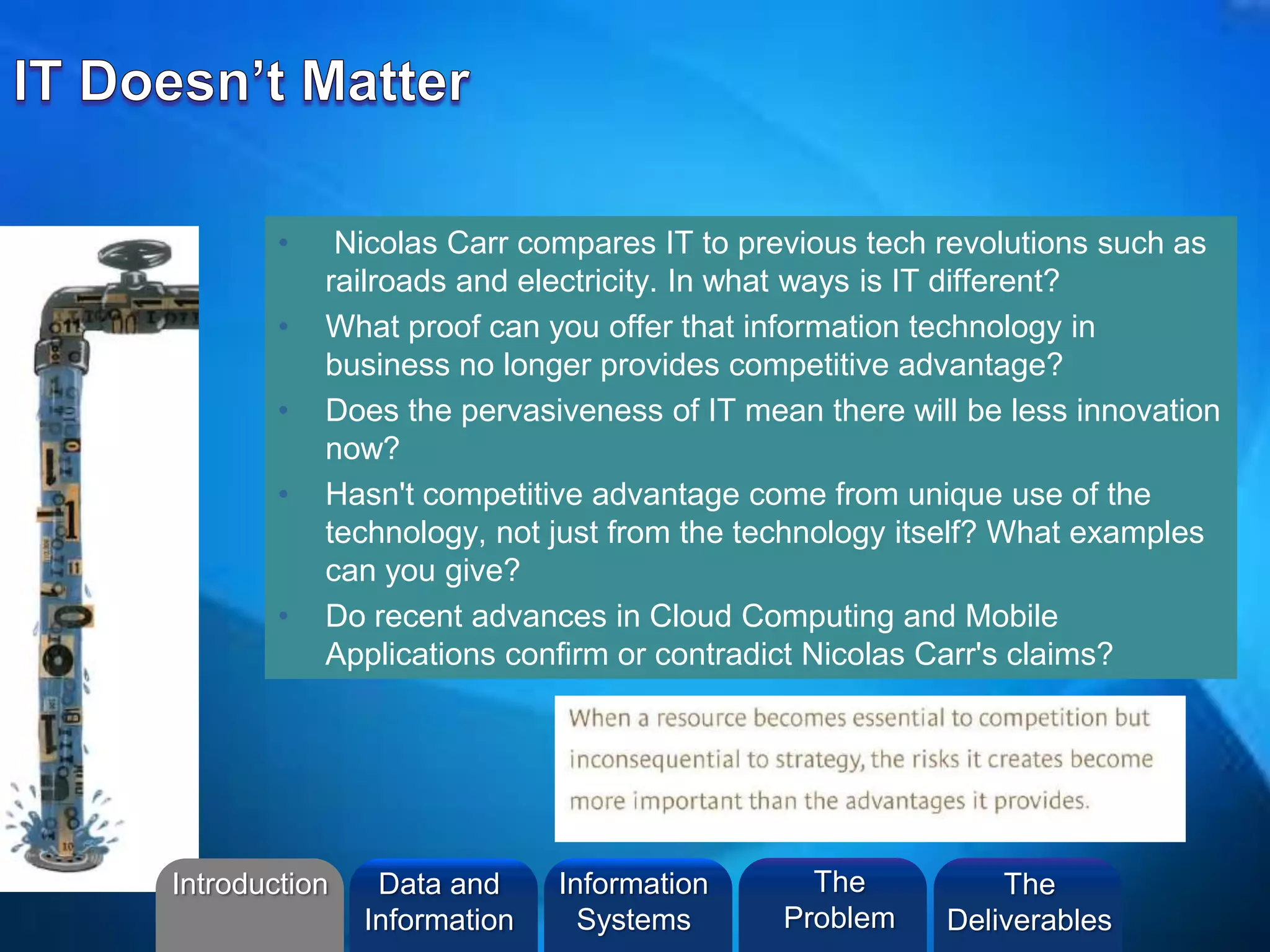 • Nicolas Carr compares IT to previous tech revolutions such as
railroads and electricity. In what ways is IT different?
• What proof can you offer that information technology in
business no longer provides competitive advantage?
• Does the pervasiveness of IT mean there will be less innovation
now?
• Hasn't competitive advantage come from unique use of the
technology, not just from the technology itself? What examples
can you give?
• Do recent advances in Cloud Computing and Mobile
Applications confirm or contradict Nicolas Carr's claims?
Introduction Information
Systems
The
Problem
Data and
Information
The
Deliverables
 