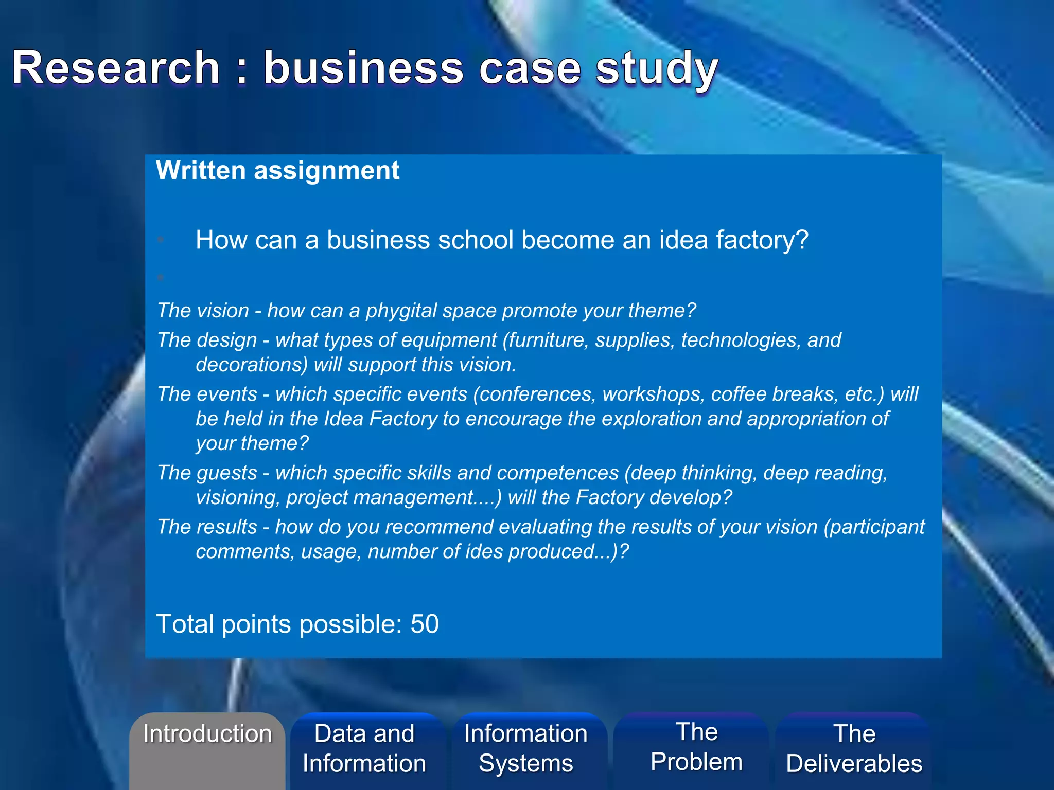 Written assignment
• How can a business school become an idea factory?
•
The vision - how can a phygital space promote your theme?
The design - what types of equipment (furniture, supplies, technologies, and
decorations) will support this vision.
The events - which specific events (conferences, workshops, coffee breaks, etc.) will
be held in the Idea Factory to encourage the exploration and appropriation of
your theme?
The guests - which specific skills and competences (deep thinking, deep reading,
visioning, project management....) will the Factory develop?
The results - how do you recommend evaluating the results of your vision (participant
comments, usage, number of ides produced...)?
Total points possible: 50
Introduction Information
Systems
The
Problem
Data and
Information
The
Deliverables
 