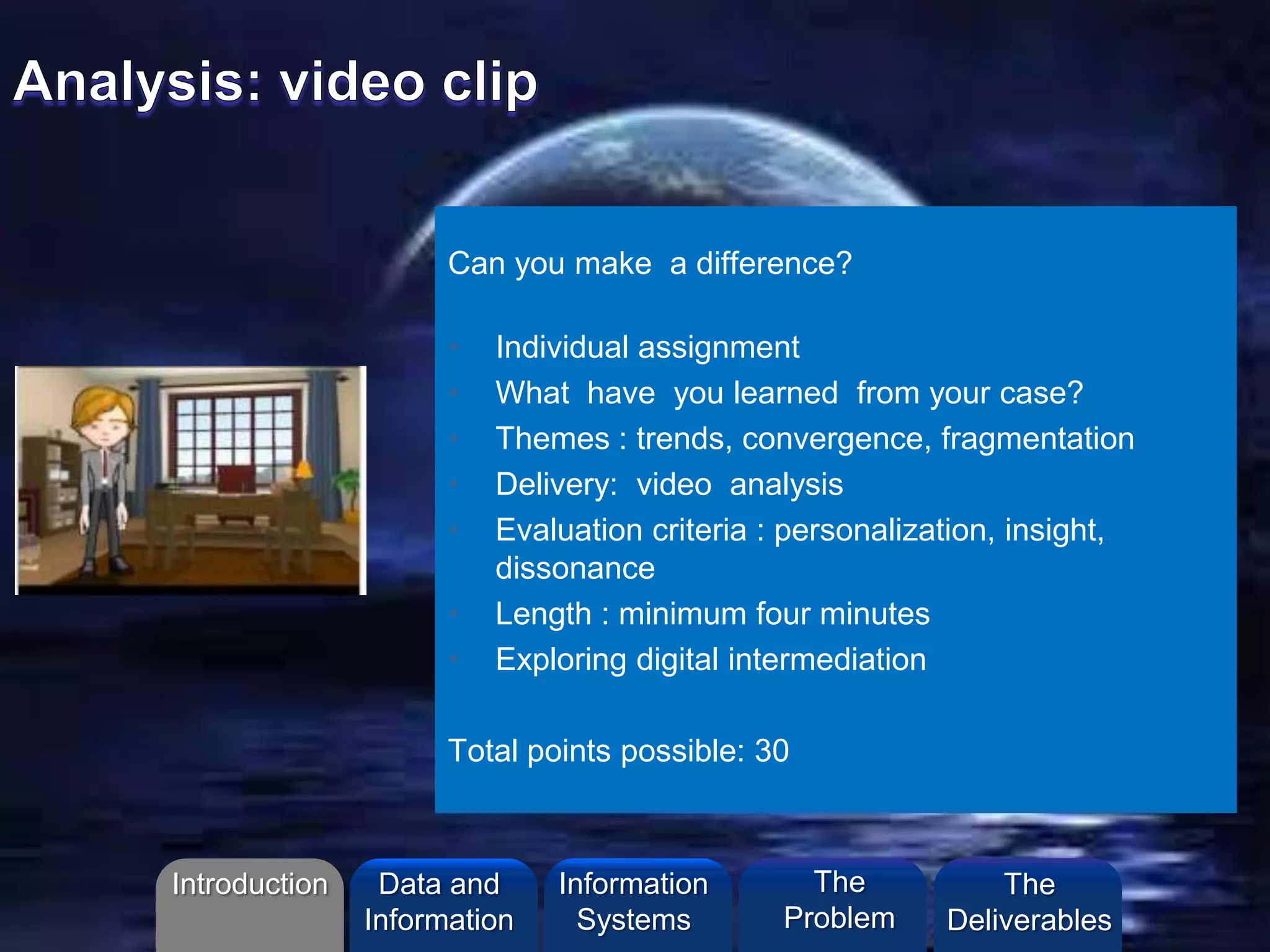 Can you make a difference?
• Individual assignment
• What have you learned from your case?
• Themes : trends, convergence, fragmentation
• Delivery: video analysis
• Evaluation criteria : personalization, insight,
dissonance
• Length : minimum four minutes
• Exploring digital intermediation
Total points possible: 30
Introduction Information
Systems
The
Problem
Data and
Information
The
Deliverables
 