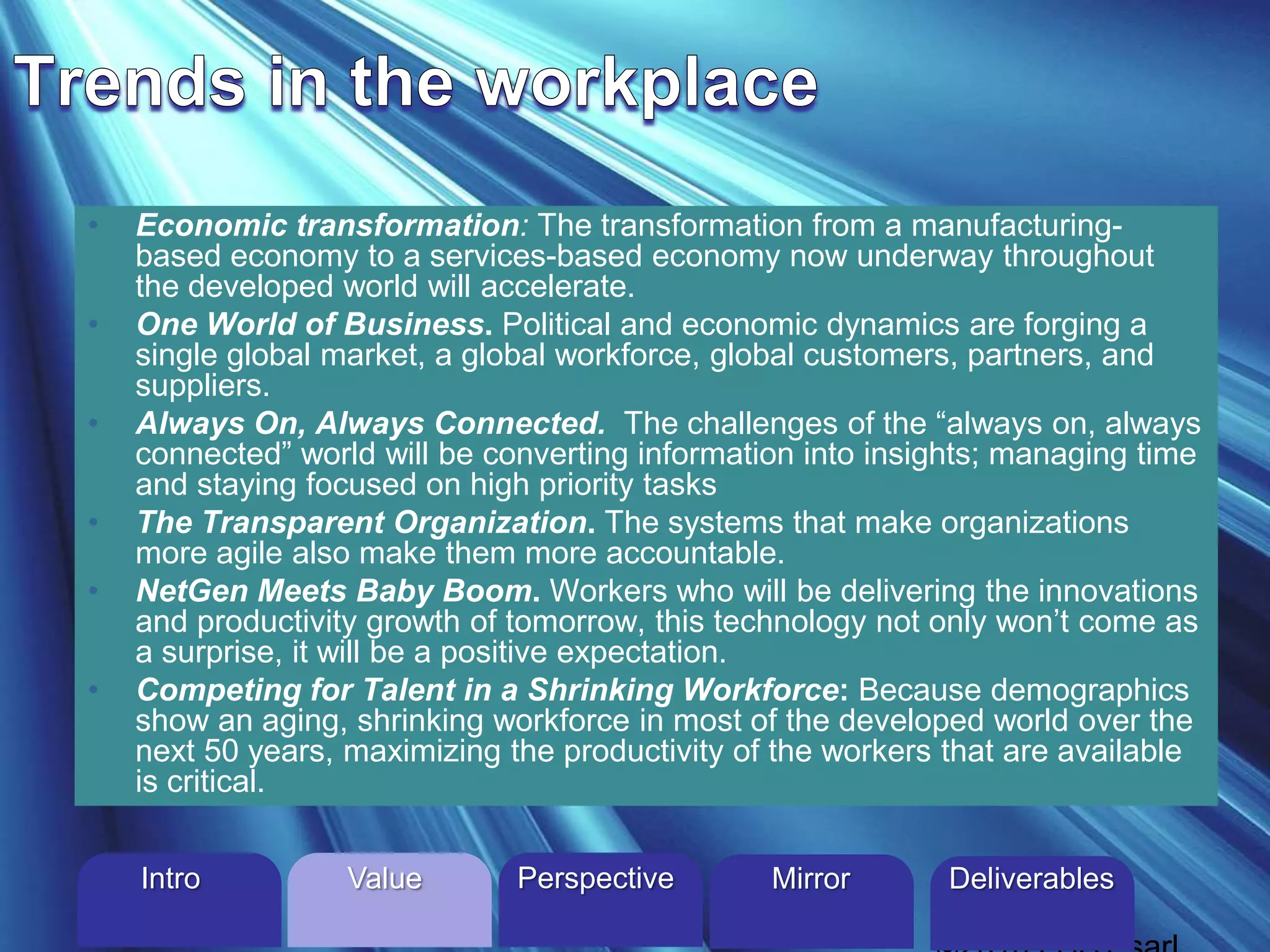 • Economic transformation: The transformation from a manufacturing-
based economy to a services-based economy now underway throughout
the developed world will accelerate.
• One World of Business. Political and economic dynamics are forging a
single global market, a global workforce, global customers, partners, and
suppliers.
• Always On, Always Connected. The challenges of the “always on, always
connected” world will be converting information into insights; managing time
and staying focused on high priority tasks
• The Transparent Organization. The systems that make organizations
more agile also make them more accountable.
• NetGen Meets Baby Boom. Workers who will be delivering the innovations
and productivity growth of tomorrow, this technology not only won’t come as
a surprise, it will be a positive expectation.
• Competing for Talent in a Shrinking Workforce: Because demographics
show an aging, shrinking workforce in most of the developed world over the
next 50 years, maximizing the productivity of the workers that are available
is critical.
Intro Perspective MirrorValue Deliverables
 
