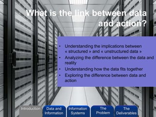 What is the link between data
and action?
• Understanding the implications between
« structured » and « unstructured data »
• Analyzing the difference between the data and
reality
• Understanding how the data fits together
• Exploring the difference between data and
action
Introduction Information
Systems
The
Problem
Data and
Information
The
Deliverables
 