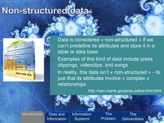 ©2013 L. SCHLENKER
• Data is considered « non-structured » if we
can’t predefine its attributes and store it in a
table or data base
• Examples of this kind of data include press
clippings, videoclips, and songs
• In reality, this data isn’t « non-structured » - its
just that its attributes involve « complex »
relationships
http://ean.marie.gouarne.online.fr/bi.html
Introduction Information
Systems
The
Problem
Data and
Information
The
Deliverables
 