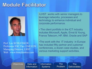 ©2013 L. SCHLENKER
•LHST works with senior managers to
leverage networks, processes and
technology to enhance individual and
corporate performance.
• The client portfolio in the ICT industry
includes Microsoft, Apple, Ernst & Young,
France Telecom, HP, IBM, Oracle and SAP
.
•The work with the IT industry in Europe
has included fifty partner and customer
conferences, a dozen case studies, and
various marketing support activities.
Prof. Lee SCHLENKER,
Professeur ESC Pau- EMLYON
Managing Director, LHST
Web : www.leeschlenker.com
Objectives Information
Systems
The
Problem
Data and
Information
The
Deliverables
 