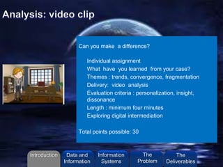 Can you make a difference?
• Individual assignment
• What have you learned from your case?
• Themes : trends, convergence, fragmentation
• Delivery: video analysis
• Evaluation criteria : personalization, insight,
dissonance
• Length : minimum four minutes
• Exploring digital intermediation
Total points possible: 30
Introduction Information
Systems
The
Problem
Data and
Information
The
Deliverables
 