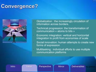 ©2013 L. SCHLENKER
• Globalization : the increasingly circulation of
information across borders.
• Technical progression: the transformation of
communication « atoms to bits »
• Economic integration: vertical and horizontal
integration to profit from economies of scale
• Social innovation: human attempts to create new
forms of expression
• Multitasking : individual efforts to use multiple
communication platforms
Henry JenkinsIntro Perspective MirrorValue Deliverables
 