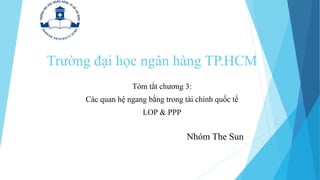 Trường đại học ngân hàng TP.HCM
Tóm tắt chương 3:
Các quan hệ ngang bằng trong tài chính quốc tế
LOP & PPP
Nhóm The Sun
 