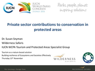 Private sector contributions to conservation in 
protected areas 
Dr. Susan Snyman 
Wilderness Safaris 
IUCN WCPA Tourism and Protected Areas Specialist Group 
Tourism as a nature-based solution 
Building resilience of Ecosystems and Societies Effectively 
Thursday 13th November 
 