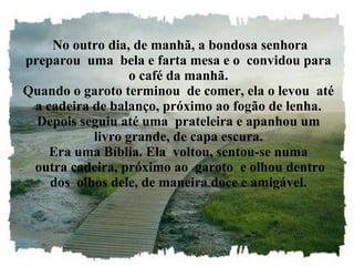 No outro dia, de manhã, a bondosa senhora preparou  uma  bela e farta mesa e o  convidou para o café da manhã. Quando o garoto terminou  de comer, ela o levou  até a cadeira de balanço, próximo ao fogão de lenha. Depois seguiu até uma  prateleira e apanhou um livro grande, de capa escura. Era uma Bíblia. Ela  voltou, sentou-se numa  outra cadeira, próximo ao  garoto  e olhou dentro dos  olhos dele, de maneira doce e amigável. 