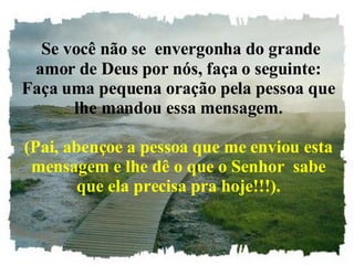Se você não se  envergonha do grande amor de Deus por nós, faça o seguinte: Faça uma pequena oração pela pessoa que lhe mandou essa mensagem. (Pai, abençoe a pessoa que me enviou esta mensagem e lhe dê o que o Senhor  sabe que ela precisa pra hoje!!!). 